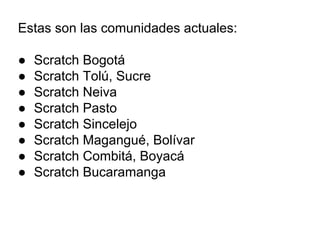 Estas son las comunidades actuales:
● Scratch Bogotá
● Scratch Tolú, Sucre
● Scratch Neiva
● Scratch Pasto
● Scratch Sincelejo
● Scratch Magangué, Bolívar
● Scratch Combitá, Boyacá
● Scratch Bucaramanga
 