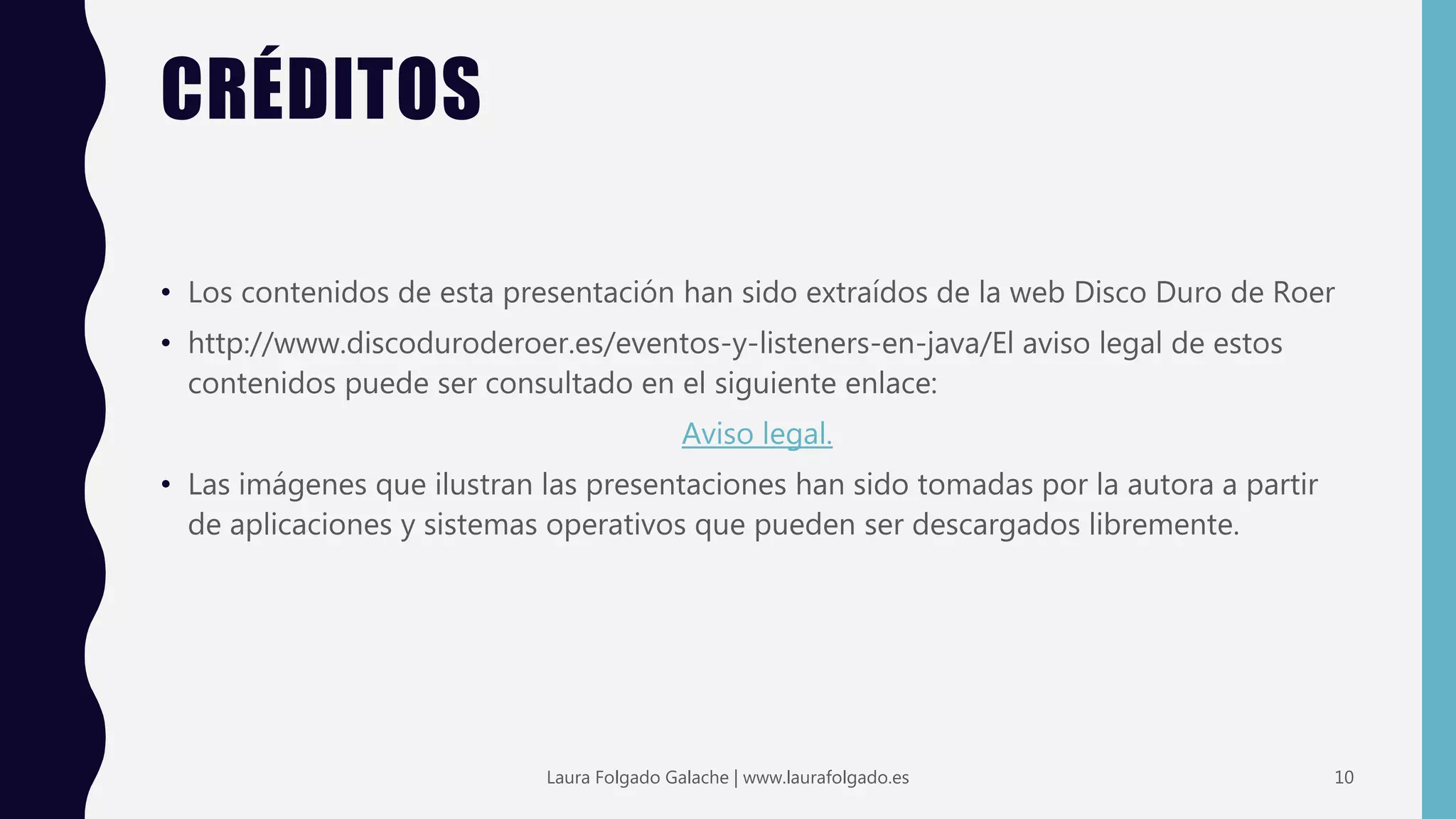 CRÉDITOS
• Los contenidos de esta presentación han sido extraídos de la web Disco Duro de Roer
• http://www.discoduroderoer.es/eventos-y-listeners-en-java/El aviso legal de estos
contenidos puede ser consultado en el siguiente enlace:
Aviso legal.
• Las imágenes que ilustran las presentaciones han sido tomadas por la autora a partir
de aplicaciones y sistemas operativos que pueden ser descargados libremente.
10Laura Folgado Galache | www.laurafolgado.es
 