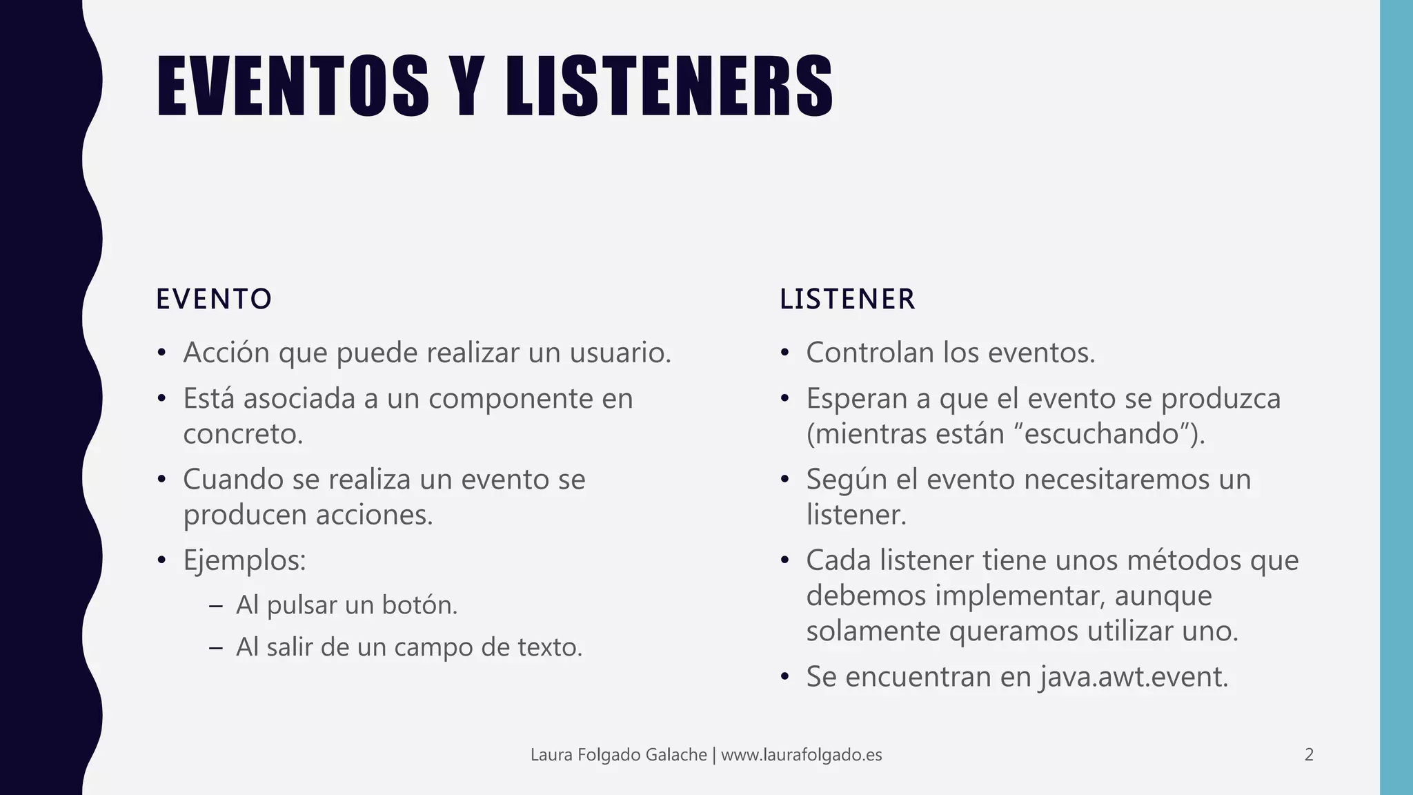 EVENTOS Y LISTENERS
EVENTO
• Acción que puede realizar un usuario.
• Está asociada a un componente en
concreto.
• Cuando se realiza un evento se
producen acciones.
• Ejemplos:
– Al pulsar un botón.
– Al salir de un campo de texto.
LISTENER
• Controlan los eventos.
• Esperan a que el evento se produzca
(mientras están “escuchando”).
• Según el evento necesitaremos un
listener.
• Cada listener tiene unos métodos que
debemos implementar, aunque
solamente queramos utilizar uno.
• Se encuentran en java.awt.event.
2Laura Folgado Galache | www.laurafolgado.es
 