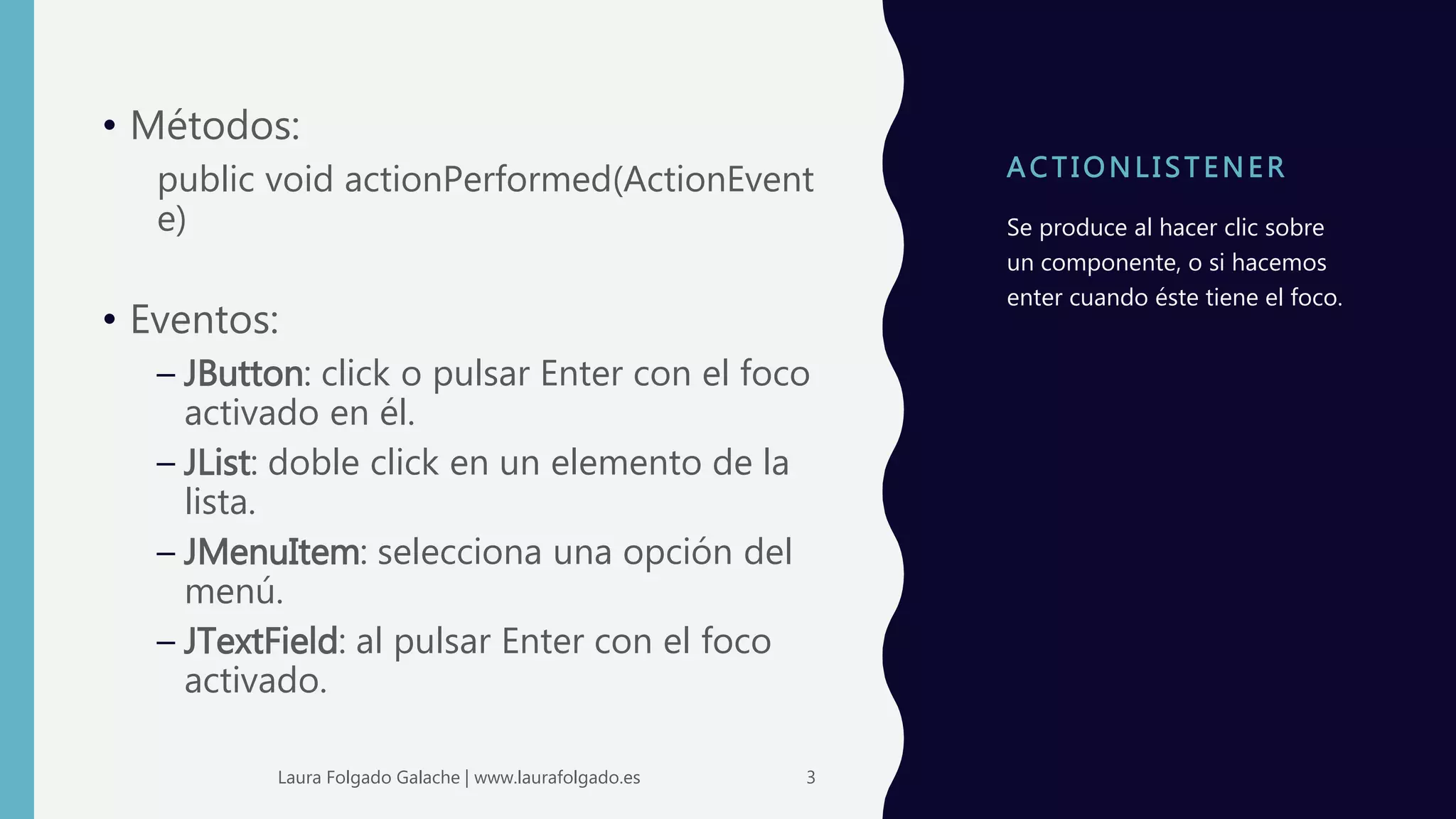 A C T I ONLI STENER
• Métodos:
public void actionPerformed(ActionEvent
e)
• Eventos:
– JButton: click o pulsar Enter con el foco
activado en él.
– JList: doble click en un elemento de la
lista.
– JMenuItem: selecciona una opción del
menú.
– JTextField: al pulsar Enter con el foco
activado.
Se produce al hacer clic sobre
un componente, o si hacemos
enter cuando éste tiene el foco.
3Laura Folgado Galache | www.laurafolgado.es
 