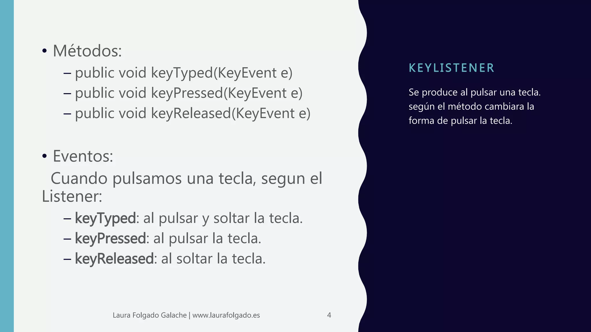 K E Y LI STENER
• Métodos:
– public void keyTyped(KeyEvent e)
– public void keyPressed(KeyEvent e)
– public void keyReleased(KeyEvent e)
• Eventos:
Cuando pulsamos una tecla, segun el
Listener:
– keyTyped: al pulsar y soltar la tecla.
– keyPressed: al pulsar la tecla.
– keyReleased: al soltar la tecla.
Se produce al pulsar una tecla.
según el método cambiara la
forma de pulsar la tecla.
4Laura Folgado Galache | www.laurafolgado.es
 