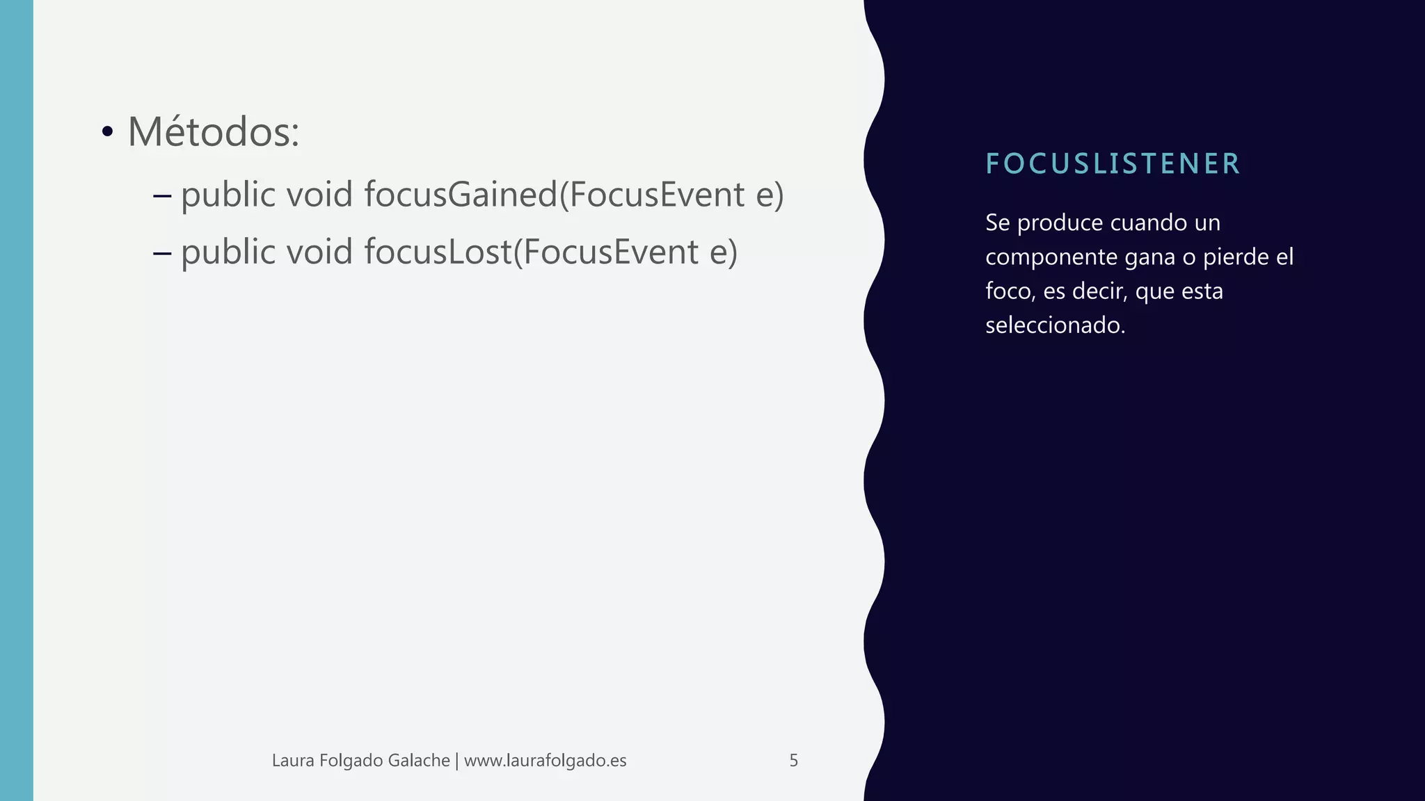 F OC USLI STENER
• Métodos:
– public void focusGained(FocusEvent e)
– public void focusLost(FocusEvent e)
Se produce cuando un
componente gana o pierde el
foco, es decir, que esta
seleccionado.
5Laura Folgado Galache | www.laurafolgado.es
 