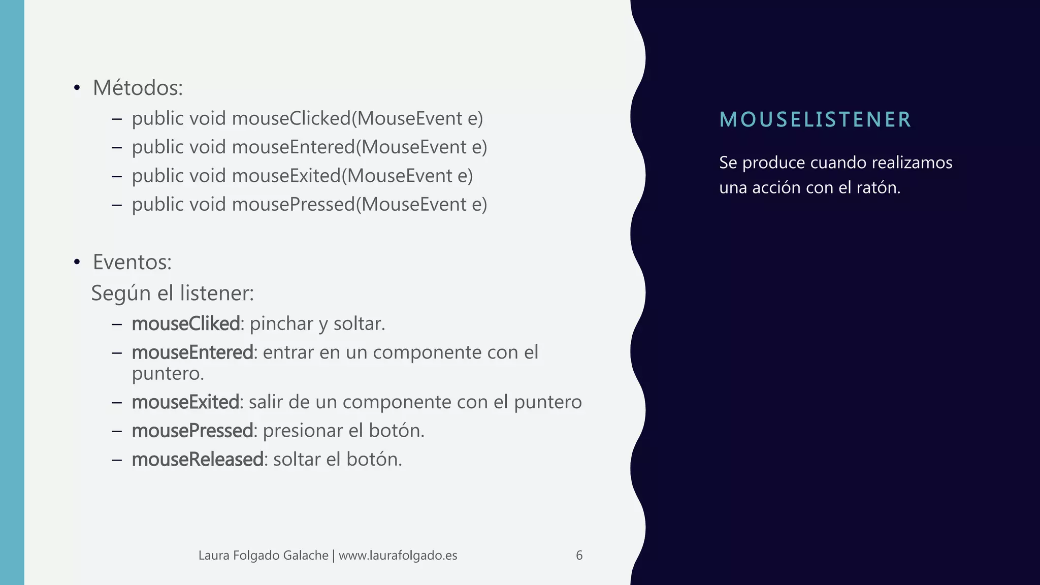 MOUS ELI S TENER
• Métodos:
– public void mouseClicked(MouseEvent e)
– public void mouseEntered(MouseEvent e)
– public void mouseExited(MouseEvent e)
– public void mousePressed(MouseEvent e)
• Eventos:
Según el listener:
– mouseCliked: pinchar y soltar.
– mouseEntered: entrar en un componente con el
puntero.
– mouseExited: salir de un componente con el puntero
– mousePressed: presionar el botón.
– mouseReleased: soltar el botón.
Se produce cuando realizamos
una acción con el ratón.
6Laura Folgado Galache | www.laurafolgado.es
 