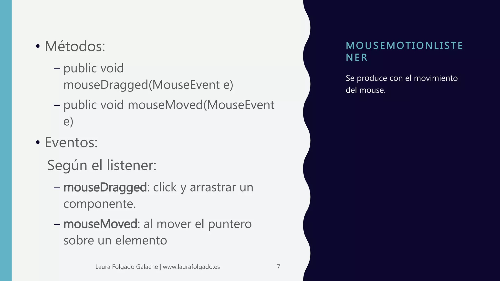 MOUS EMOTI ONLI ST E
NE R
• Métodos:
– public void
mouseDragged(MouseEvent e)
– public void mouseMoved(MouseEvent
e)
• Eventos:
Según el listener:
– mouseDragged: click y arrastrar un
componente.
– mouseMoved: al mover el puntero
sobre un elemento
Se produce con el movimiento
del mouse.
7Laura Folgado Galache | www.laurafolgado.es
 