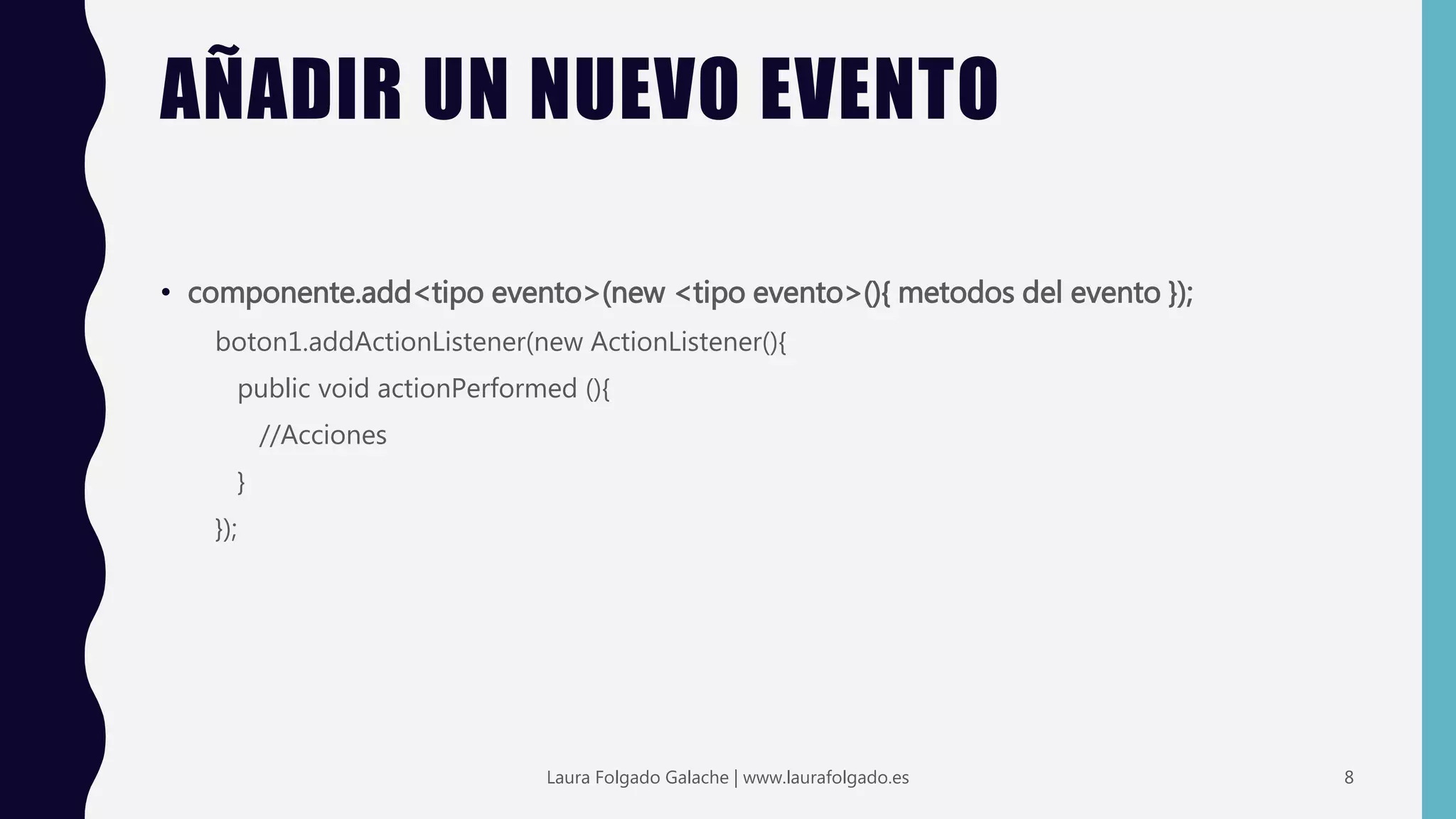 AÑADIR UN NUEVO EVENTO
• componente.add<tipo evento>(new <tipo evento>(){ metodos del evento });
boton1.addActionListener(new ActionListener(){
public void actionPerformed (){
//Acciones
}
});
8Laura Folgado Galache | www.laurafolgado.es
 