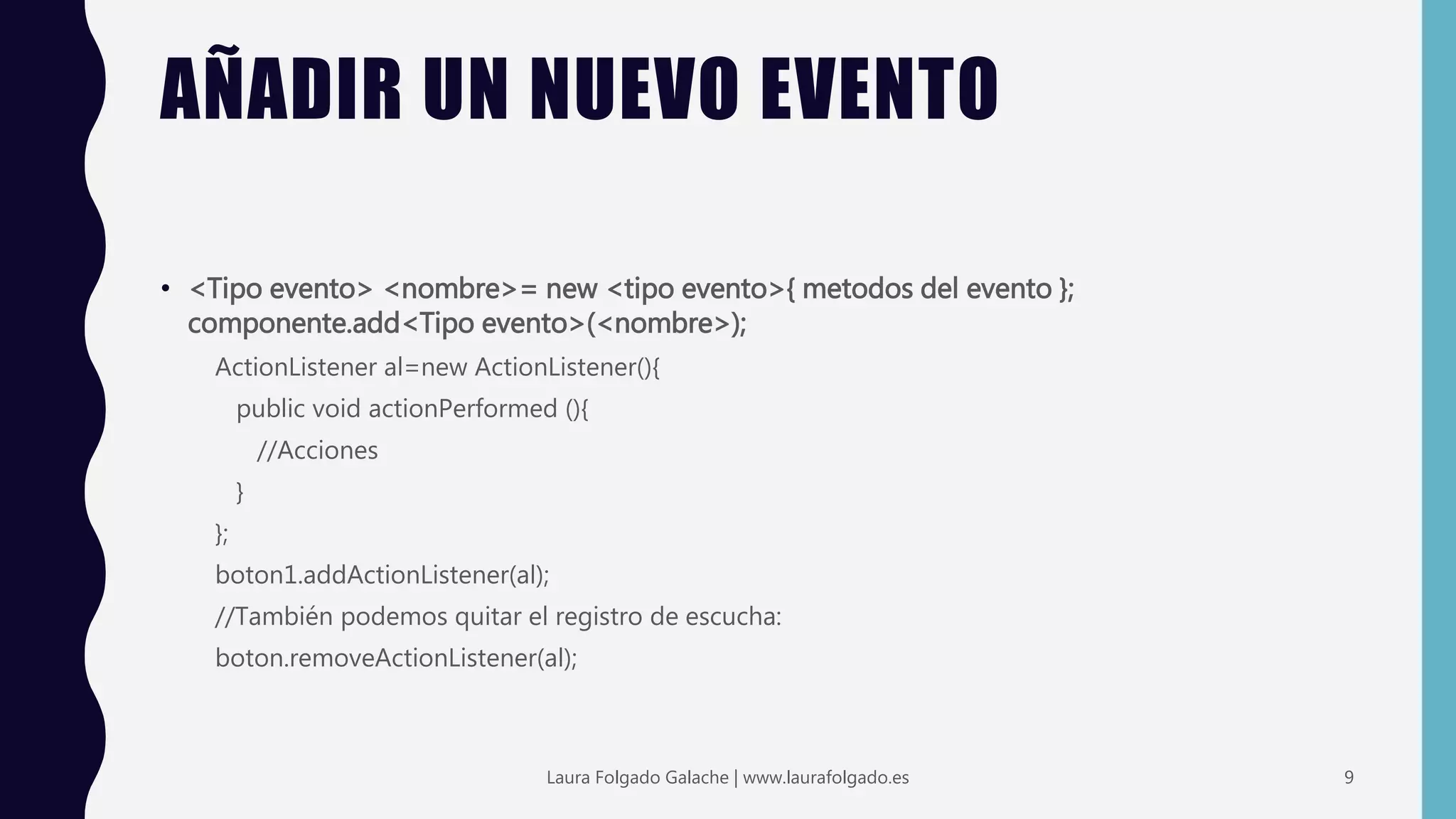 AÑADIR UN NUEVO EVENTO
• <Tipo evento> <nombre>= new <tipo evento>{ metodos del evento };
componente.add<Tipo evento>(<nombre>);
ActionListener al=new ActionListener(){
public void actionPerformed (){
//Acciones
}
};
boton1.addActionListener(al);
//También podemos quitar el registro de escucha:
boton.removeActionListener(al);
9Laura Folgado Galache | www.laurafolgado.es
 