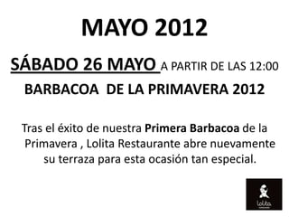 MAYO 2012
SÁBADO 26 MAYO A PARTIR DE LAS 12:00
 BARBACOA DE LA PRIMAVERA 2012

 Tras el éxito de nuestra Primera Barbacoa de la
  Primavera , Lolita Restaurante abre nuevamente
     su terraza para esta ocasión tan especial.
 