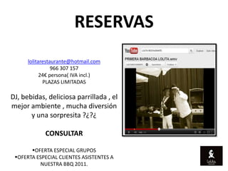 RESERVAS
      lolitarestaurante@hotmail.com
                 966 307 157
            24€ persona( IVA incl.)
             PLAZAS LIMITADAS

DJ, bebidas, deliciosa parrillada , el
mejor ambiente , mucha diversión
       y una sorpresita ?¿?¿

             CONSULTAR

       OFERTA ESPECIAL GRUPOS
 OFERTA ESPECIAL CLIENTES ASISTENTES A
          NUESTRA BBQ 2011.
 