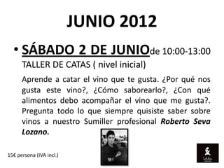 JUNIO 2012
  • SÁBADO 2 DE JUNIOde 10:00-13:00
      TALLER DE CATAS ( nivel inicial)
      Aprende a catar el vino que te gusta. ¿Por qué nos
      gusta este vino?, ¿Cómo saborearlo?, ¿Con qué
      alimentos debo acompañar el vino que me gusta?.
      Pregunta todo lo que siempre quisiste saber sobre
      vinos a nuestro Sumiller profesional Roberto Seva
      Lozano.

15€ persona (IVA incl.)
 