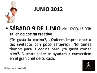 JUNIO 2012


 • SÁBADO 9 DE JUNIO de 10:00-13:00h
     Taller de cocina creativa.
     ¿Te gusta la cocina?, ¿Quieres impresionar a
     tus invitados con poco esfuerzo?. No tienes
     tiempo para la cocina pero ¿te gusta comer
     bien?. Nuestro taller te ayudará a convertirte
     en el gran chef de tu casa.

18€ persona (IVA incl.)
 