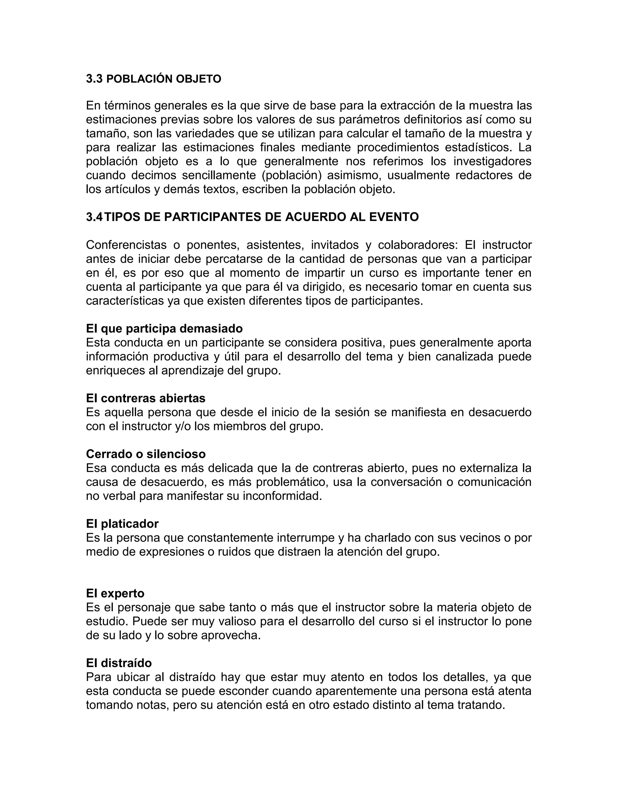 3.3 POBLACIÓN OBJETO
En términos generales es la que sirve de base para la extracción de la muestra las
estimaciones previas sobre los valores de sus parámetros definitorios así como su
tamaño, son las variedades que se utilizan para calcular el tamaño de la muestra y
para realizar las estimaciones finales mediante procedimientos estadísticos. La
población objeto es a lo que generalmente nos referimos los investigadores
cuando decimos sencillamente (población) asimismo, usualmente redactores de
los artículos y demás textos, escriben la población objeto.
3.4TIPOS DE PARTICIPANTES DE ACUERDO AL EVENTO
Conferencistas o ponentes, asistentes, invitados y colaboradores: El instructor
antes de iniciar debe percatarse de la cantidad de personas que van a participar
en él, es por eso que al momento de impartir un curso es importante tener en
cuenta al participante ya que para él va dirigido, es necesario tomar en cuenta sus
características ya que existen diferentes tipos de participantes.
El que participa demasiado
Esta conducta en un participante se considera positiva, pues generalmente aporta
información productiva y útil para el desarrollo del tema y bien canalizada puede
enriqueces al aprendizaje del grupo.
El contreras abiertas
Es aquella persona que desde el inicio de la sesión se manifiesta en desacuerdo
con el instructor y/o los miembros del grupo.
Cerrado o silencioso
Esa conducta es más delicada que la de contreras abierto, pues no externaliza la
causa de desacuerdo, es más problemático, usa la conversación o comunicación
no verbal para manifestar su inconformidad.
El platicador
Es la persona que constantemente interrumpe y ha charlado con sus vecinos o por
medio de expresiones o ruidos que distraen la atención del grupo.
El experto
Es el personaje que sabe tanto o más que el instructor sobre la materia objeto de
estudio. Puede ser muy valioso para el desarrollo del curso si el instructor lo pone
de su lado y lo sobre aprovecha.
El distraído
Para ubicar al distraído hay que estar muy atento en todos los detalles, ya que
esta conducta se puede esconder cuando aparentemente una persona está atenta
tomando notas, pero su atención está en otro estado distinto al tema tratando.
 