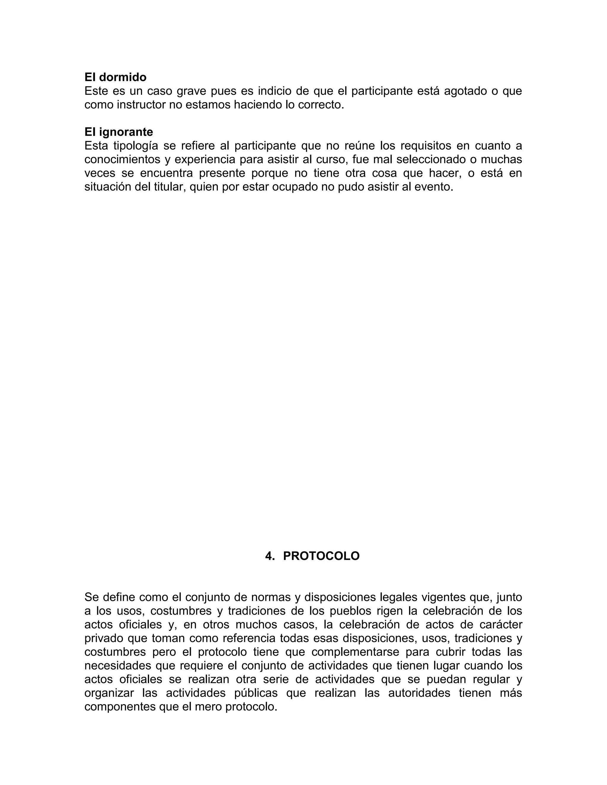 El dormido
Este es un caso grave pues es indicio de que el participante está agotado o que
como instructor no estamos haciendo lo correcto.
El ignorante
Esta tipología se refiere al participante que no reúne los requisitos en cuanto a
conocimientos y experiencia para asistir al curso, fue mal seleccionado o muchas
veces se encuentra presente porque no tiene otra cosa que hacer, o está en
situación del titular, quien por estar ocupado no pudo asistir al evento.
4. PROTOCOLO
Se define como el conjunto de normas y disposiciones legales vigentes que, junto
a los usos, costumbres y tradiciones de los pueblos rigen la celebración de los
actos oficiales y, en otros muchos casos, la celebración de actos de carácter
privado que toman como referencia todas esas disposiciones, usos, tradiciones y
costumbres pero el protocolo tiene que complementarse para cubrir todas las
necesidades que requiere el conjunto de actividades que tienen lugar cuando los
actos oficiales se realizan otra serie de actividades que se puedan regular y
organizar las actividades públicas que realizan las autoridades tienen más
componentes que el mero protocolo.
 