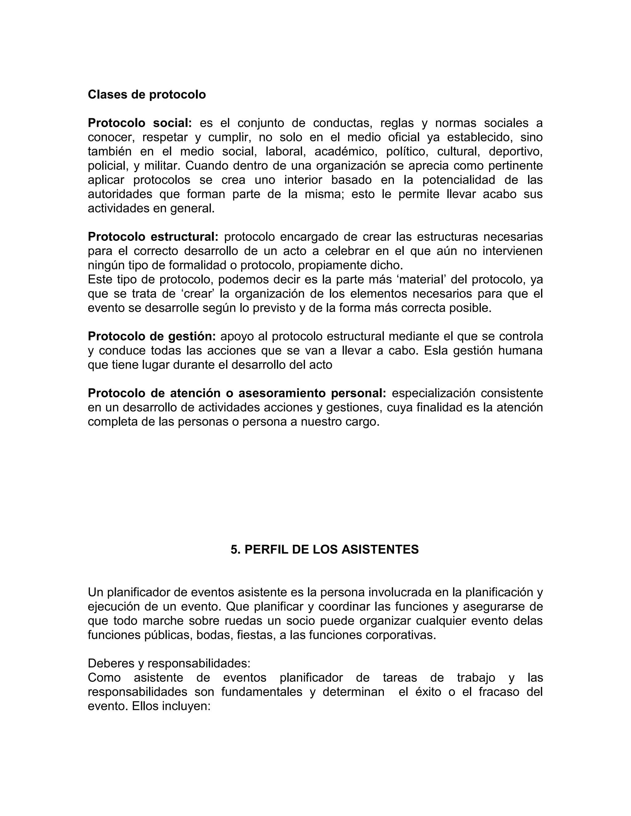 Clases de protocolo
Protocolo social: es el conjunto de conductas, reglas y normas sociales a
conocer, respetar y cumplir, no solo en el medio oficial ya establecido, sino
también en el medio social, laboral, académico, político, cultural, deportivo,
policial, y militar. Cuando dentro de una organización se aprecia como pertinente
aplicar protocolos se crea uno interior basado en la potencialidad de las
autoridades que forman parte de la misma; esto le permite llevar acabo sus
actividades en general.
Protocolo estructural: protocolo encargado de crear las estructuras necesarias
para el correcto desarrollo de un acto a celebrar en el que aún no intervienen
ningún tipo de formalidad o protocolo, propiamente dicho.
Este tipo de protocolo, podemos decir es la parte más ‘material’ del protocolo, ya
que se trata de ‘crear’ la organización de los elementos necesarios para que el
evento se desarrolle según lo previsto y de la forma más correcta posible.
Protocolo de gestión: apoyo al protocolo estructural mediante el que se controla
y conduce todas las acciones que se van a llevar a cabo. Esla gestión humana
que tiene lugar durante el desarrollo del acto
Protocolo de atención o asesoramiento personal: especialización consistente
en un desarrollo de actividades acciones y gestiones, cuya finalidad es la atención
completa de las personas o persona a nuestro cargo.
5. PERFIL DE LOS ASISTENTES
Un planificador de eventos asistente es la persona involucrada en la planificación y
ejecución de un evento. Que planificar y coordinar las funciones y asegurarse de
que todo marche sobre ruedas un socio puede organizar cualquier evento delas
funciones públicas, bodas, fiestas, a las funciones corporativas.
Deberes y responsabilidades:
Como asistente de eventos planificador de tareas de trabajo y las
responsabilidades son fundamentales y determinan el éxito o el fracaso del
evento. Ellos incluyen:
 