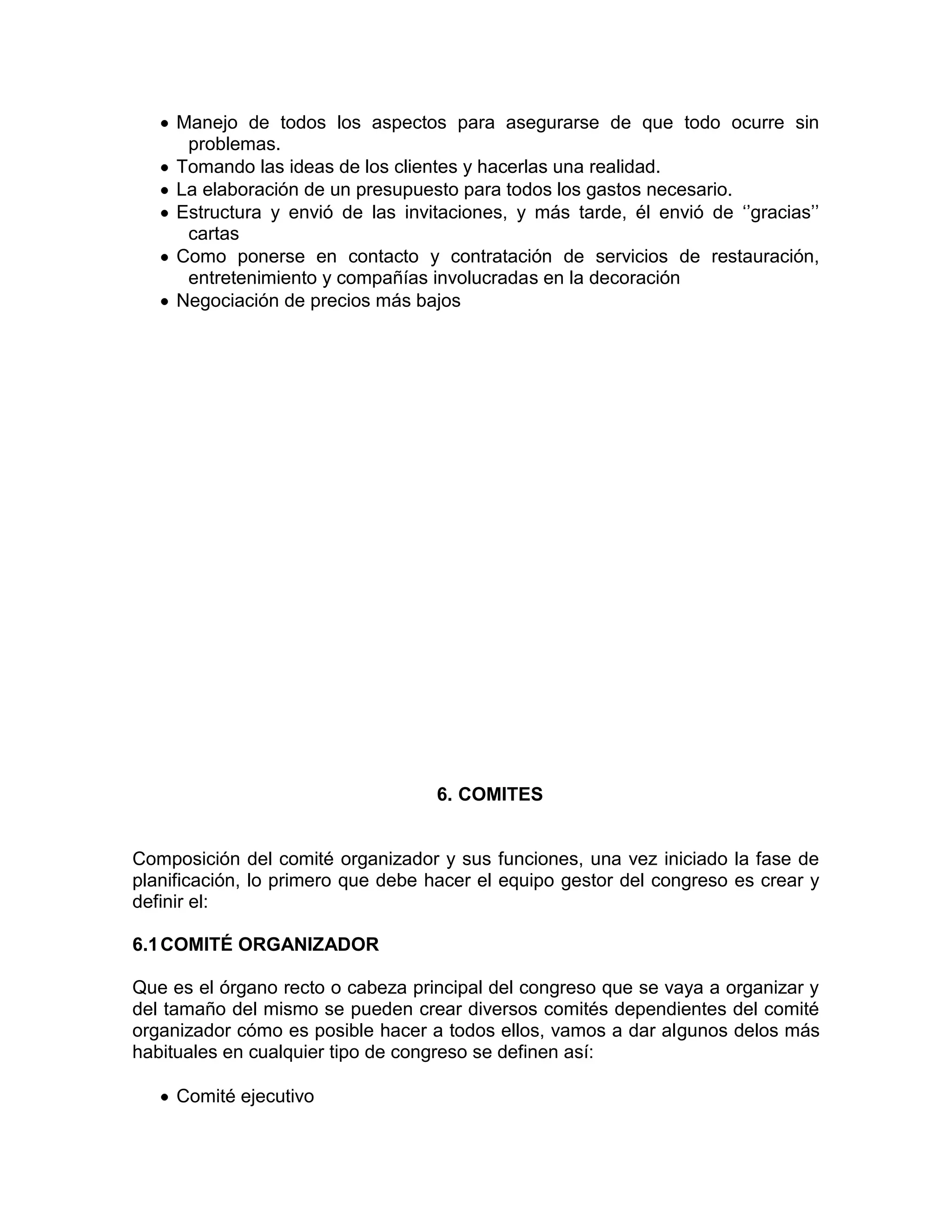 Manejo de todos los aspectos para asegurarse de que todo ocurre sin
problemas.
Tomando las ideas de los clientes y hacerlas una realidad.
La elaboración de un presupuesto para todos los gastos necesario.
Estructura y envió de las invitaciones, y más tarde, él envió de ‘’gracias’’
cartas
Como ponerse en contacto y contratación de servicios de restauración,
entretenimiento y compañías involucradas en la decoración
Negociación de precios más bajos
6. COMITES
Composición del comité organizador y sus funciones, una vez iniciado la fase de
planificación, lo primero que debe hacer el equipo gestor del congreso es crear y
definir el:
6.1COMITÉ ORGANIZADOR
Que es el órgano recto o cabeza principal del congreso que se vaya a organizar y
del tamaño del mismo se pueden crear diversos comités dependientes del comité
organizador cómo es posible hacer a todos ellos, vamos a dar algunos delos más
habituales en cualquier tipo de congreso se definen así:
Comité ejecutivo
 