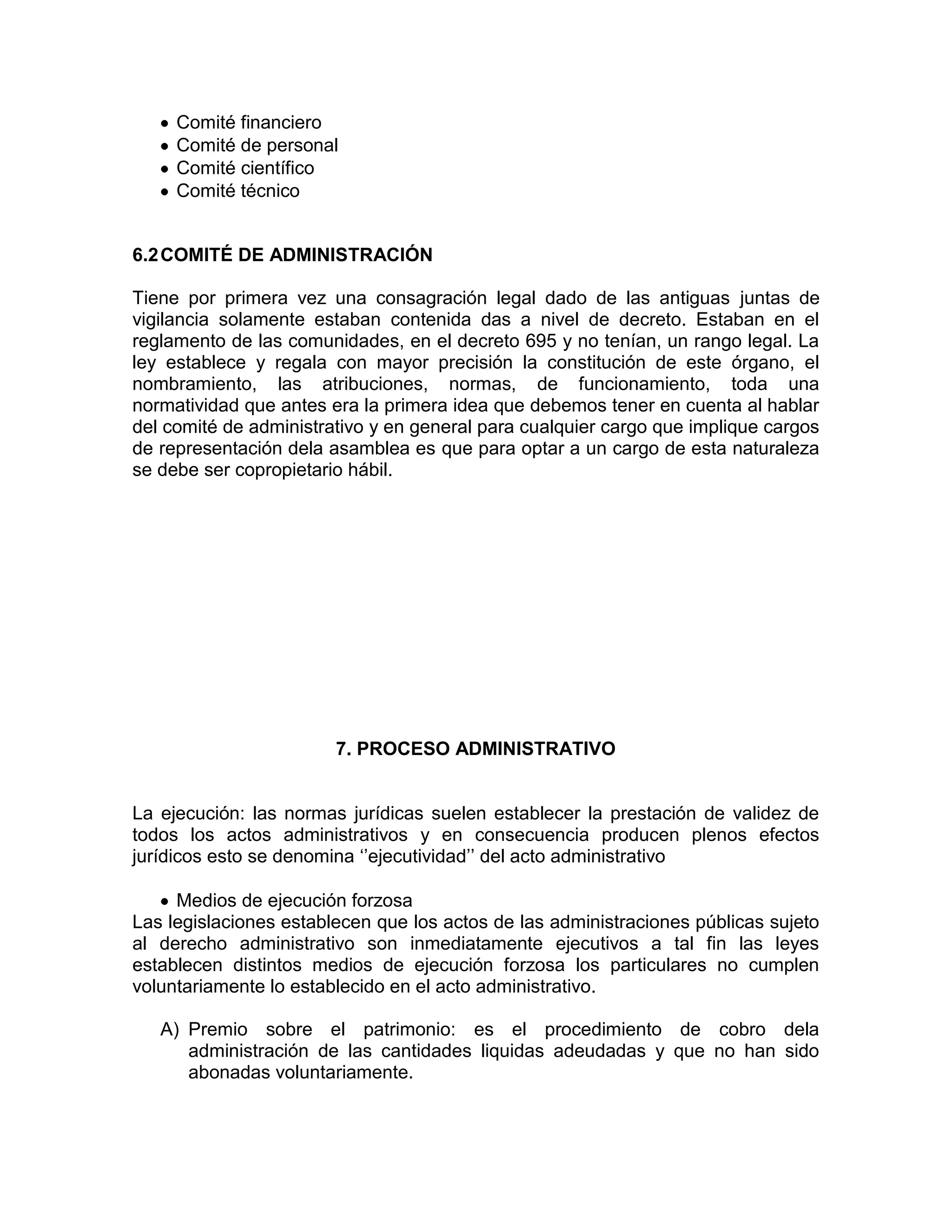 Comité financiero
Comité de personal
Comité científico
Comité técnico
6.2COMITÉ DE ADMINISTRACIÓN
Tiene por primera vez una consagración legal dado de las antiguas juntas de
vigilancia solamente estaban contenida das a nivel de decreto. Estaban en el
reglamento de las comunidades, en el decreto 695 y no tenían, un rango legal. La
ley establece y regala con mayor precisión la constitución de este órgano, el
nombramiento, las atribuciones, normas, de funcionamiento, toda una
normatividad que antes era la primera idea que debemos tener en cuenta al hablar
del comité de administrativo y en general para cualquier cargo que implique cargos
de representación dela asamblea es que para optar a un cargo de esta naturaleza
se debe ser copropietario hábil.
7. PROCESO ADMINISTRATIVO
La ejecución: las normas jurídicas suelen establecer la prestación de validez de
todos los actos administrativos y en consecuencia producen plenos efectos
jurídicos esto se denomina ‘’ejecutividad’’ del acto administrativo
Medios de ejecución forzosa
Las legislaciones establecen que los actos de las administraciones públicas sujeto
al derecho administrativo son inmediatamente ejecutivos a tal fin las leyes
establecen distintos medios de ejecución forzosa los particulares no cumplen
voluntariamente lo establecido en el acto administrativo.
A) Premio sobre el patrimonio: es el procedimiento de cobro dela
administración de las cantidades liquidas adeudadas y que no han sido
abonadas voluntariamente.
 
