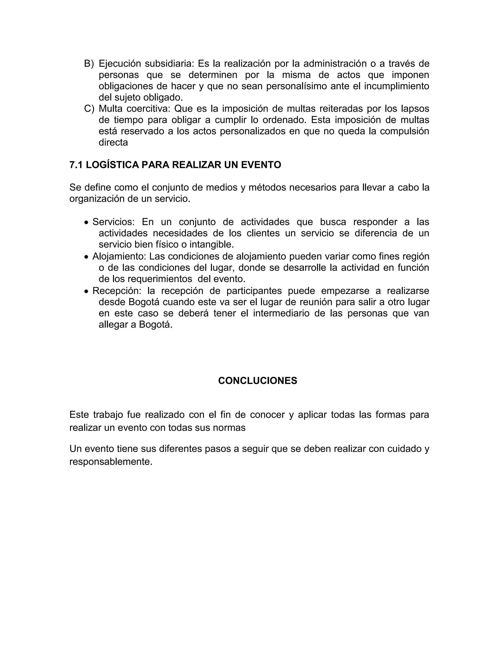B) Ejecución subsidiaria: Es la realización por la administración o a través de
personas que se determinen por la misma de actos que imponen
obligaciones de hacer y que no sean personalísimo ante el incumplimiento
del sujeto obligado.
C) Multa coercitiva: Que es la imposición de multas reiteradas por los lapsos
de tiempo para obligar a cumplir lo ordenado. Esta imposición de multas
está reservado a los actos personalizados en que no queda la compulsión
directa
7.1 LOGÍSTICA PARA REALIZAR UN EVENTO
Se define como el conjunto de medios y métodos necesarios para llevar a cabo la
organización de un servicio.
Servicios: En un conjunto de actividades que busca responder a las
actividades necesidades de los clientes un servicio se diferencia de un
servicio bien físico o intangible.
Alojamiento: Las condiciones de alojamiento pueden variar como fines región
o de las condiciones del lugar, donde se desarrolle la actividad en función
de los requerimientos del evento.
Recepción: la recepción de participantes puede empezarse a realizarse
desde Bogotá cuando este va ser el lugar de reunión para salir a otro lugar
en este caso se deberá tener el intermediario de las personas que van
allegar a Bogotá.
CONCLUCIONES
Este trabajo fue realizado con el fin de conocer y aplicar todas las formas para
realizar un evento con todas sus normas
Un evento tiene sus diferentes pasos a seguir que se deben realizar con cuidado y
responsablemente.
 