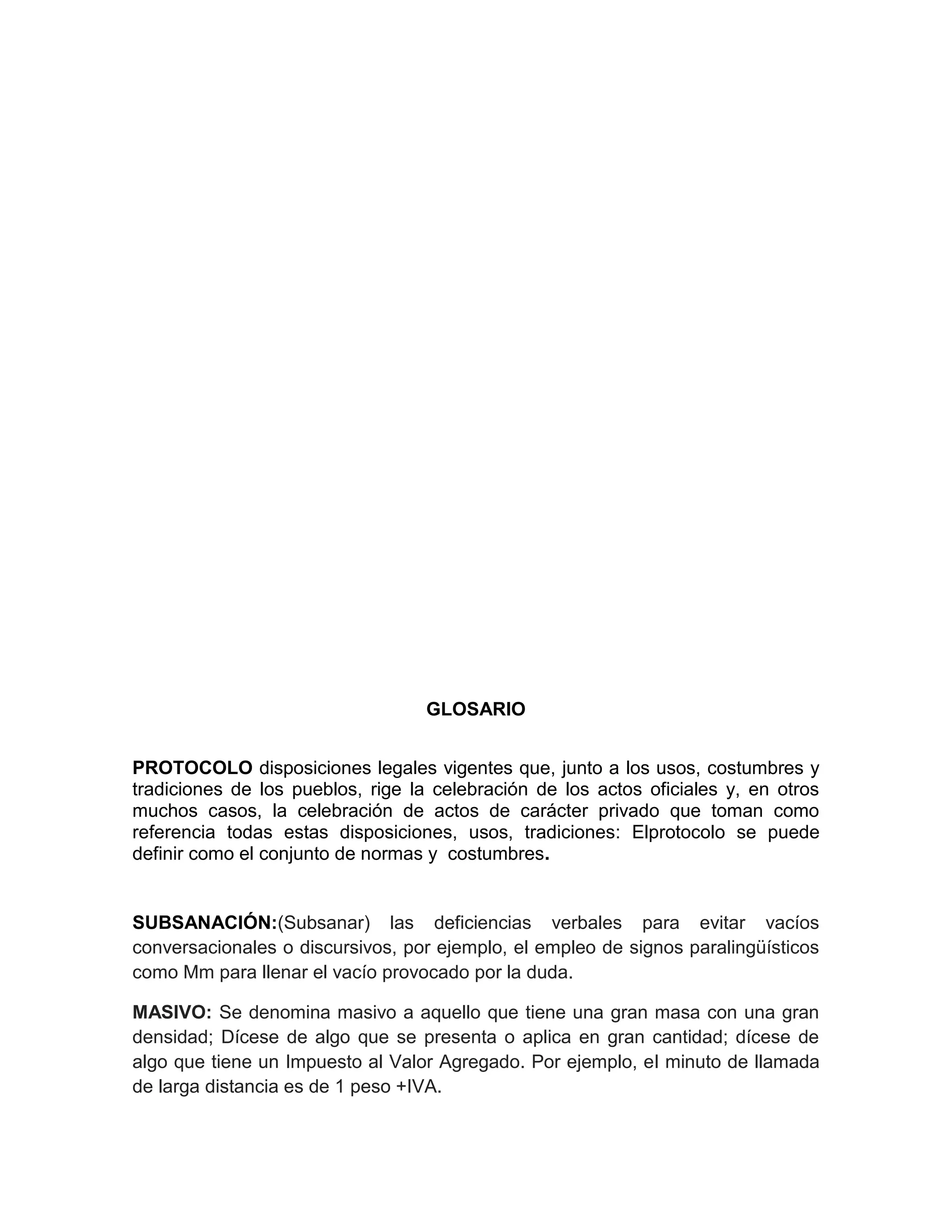 GLOSARIO
PROTOCOLO disposiciones legales vigentes que, junto a los usos, costumbres y
tradiciones de los pueblos, rige la celebración de los actos oficiales y, en otros
muchos casos, la celebración de actos de carácter privado que toman como
referencia todas estas disposiciones, usos, tradiciones: Elprotocolo se puede
definir como el conjunto de normas y costumbres.
SUBSANACIÓN:(Subsanar) las deficiencias verbales para evitar vacíos
conversacionales o discursivos, por ejemplo, el empleo de signos paralingüísticos
como Mm para llenar el vacío provocado por la duda.
MASIVO: Se denomina masivo a aquello que tiene una gran masa con una gran
densidad; Dícese de algo que se presenta o aplica en gran cantidad; dícese de
algo que tiene un Impuesto al Valor Agregado. Por ejemplo, el minuto de llamada
de larga distancia es de 1 peso +IVA.
 
