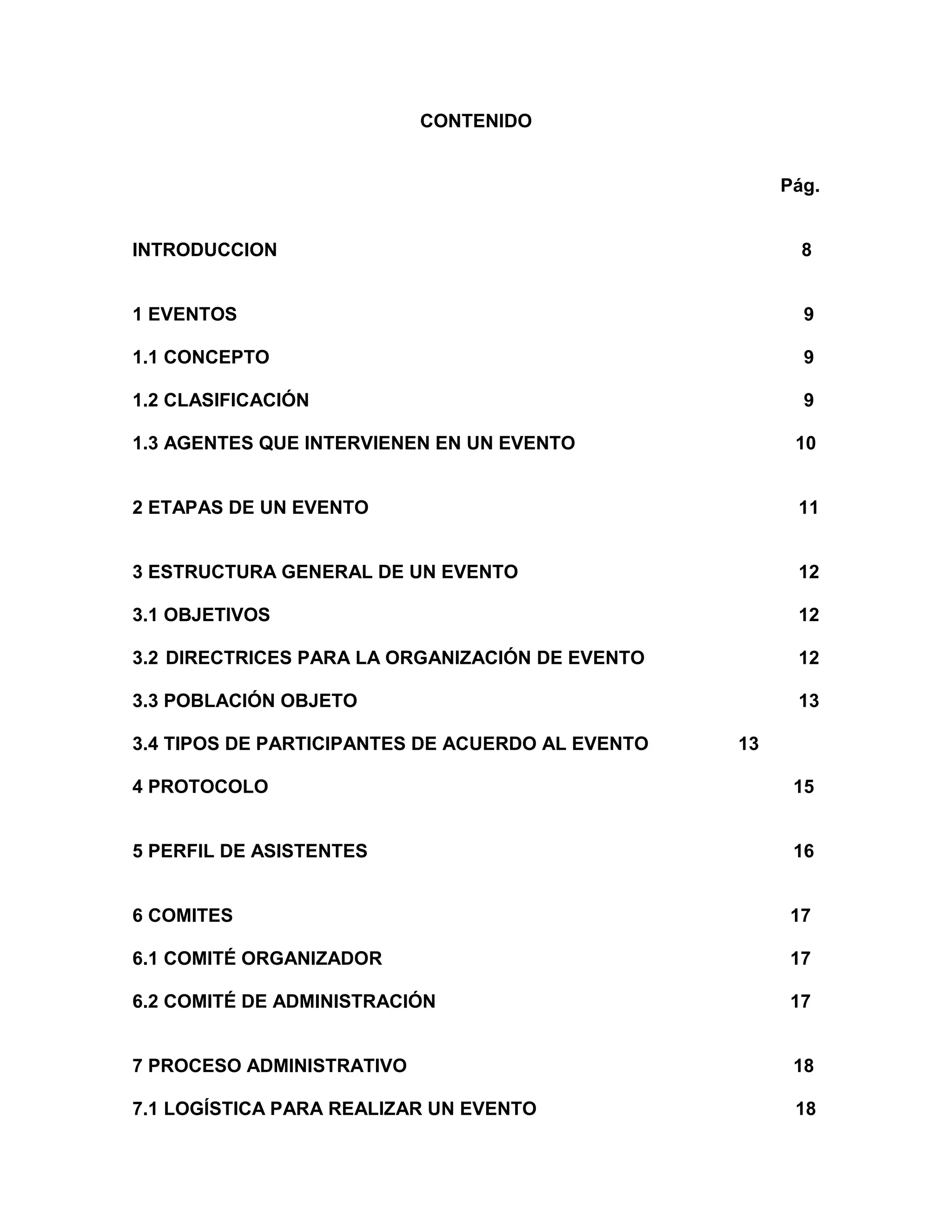 CONTENIDO
Pág.
INTRODUCCION 8
1 EVENTOS 9
1.1 CONCEPTO 9
1.2 CLASIFICACIÓN 9
1.3 AGENTES QUE INTERVIENEN EN UN EVENTO 10
2 ETAPAS DE UN EVENTO 11
3 ESTRUCTURA GENERAL DE UN EVENTO 12
3.1 OBJETIVOS 12
3.2 DIRECTRICES PARA LA ORGANIZACIÓN DE EVENTO 12
3.3 POBLACIÓN OBJETO 13
3.4 TIPOS DE PARTICIPANTES DE ACUERDO AL EVENTO 13
4 PROTOCOLO 15
5 PERFIL DE ASISTENTES 16
6 COMITES 17
6.1 COMITÉ ORGANIZADOR 17
6.2 COMITÉ DE ADMINISTRACIÓN 17
7 PROCESO ADMINISTRATIVO 18
7.1 LOGÍSTICA PARA REALIZAR UN EVENTO 18
 