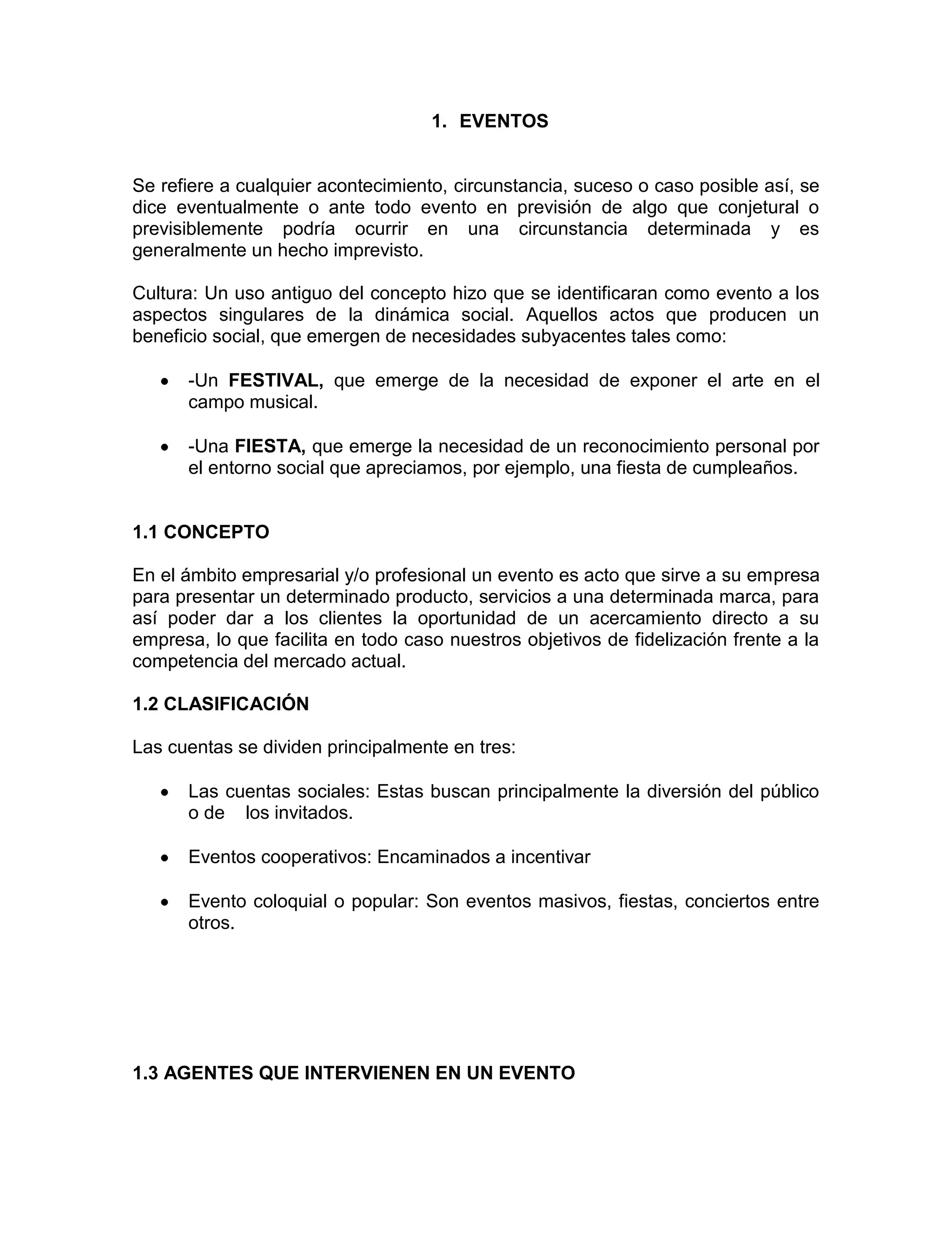 1. EVENTOS
Se refiere a cualquier acontecimiento, circunstancia, suceso o caso posible así, se
dice eventualmente o ante todo evento en previsión de algo que conjetural o
previsiblemente podría ocurrir en una circunstancia determinada y es
generalmente un hecho imprevisto.
Cultura: Un uso antiguo del concepto hizo que se identificaran como evento a los
aspectos singulares de la dinámica social. Aquellos actos que producen un
beneficio social, que emergen de necesidades subyacentes tales como:
-Un FESTIVAL, que emerge de la necesidad de exponer el arte en el
campo musical.
-Una FIESTA, que emerge la necesidad de un reconocimiento personal por
el entorno social que apreciamos, por ejemplo, una fiesta de cumpleaños.
1.1 CONCEPTO
En el ámbito empresarial y/o profesional un evento es acto que sirve a su empresa
para presentar un determinado producto, servicios a una determinada marca, para
así poder dar a los clientes la oportunidad de un acercamiento directo a su
empresa, lo que facilita en todo caso nuestros objetivos de fidelización frente a la
competencia del mercado actual.
1.2 CLASIFICACIÓN
Las cuentas se dividen principalmente en tres:
Las cuentas sociales: Estas buscan principalmente la diversión del público
o de los invitados.
Eventos cooperativos: Encaminados a incentivar
Evento coloquial o popular: Son eventos masivos, fiestas, conciertos entre
otros.
1.3 AGENTES QUE INTERVIENEN EN UN EVENTO
 