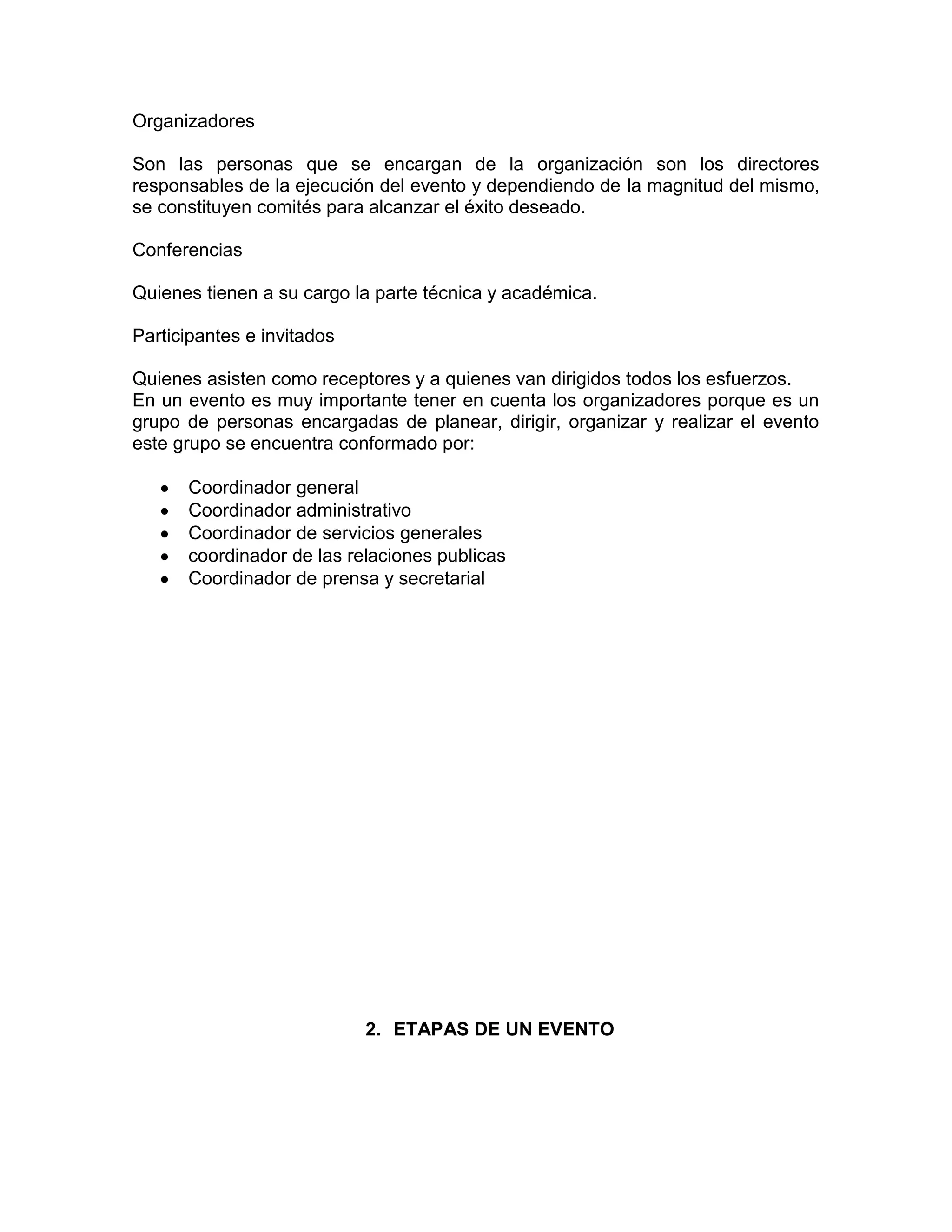 Organizadores
Son las personas que se encargan de la organización son los directores
responsables de la ejecución del evento y dependiendo de la magnitud del mismo,
se constituyen comités para alcanzar el éxito deseado.
Conferencias
Quienes tienen a su cargo la parte técnica y académica.
Participantes e invitados
Quienes asisten como receptores y a quienes van dirigidos todos los esfuerzos.
En un evento es muy importante tener en cuenta los organizadores porque es un
grupo de personas encargadas de planear, dirigir, organizar y realizar el evento
este grupo se encuentra conformado por:
Coordinador general
Coordinador administrativo
Coordinador de servicios generales
coordinador de las relaciones publicas
Coordinador de prensa y secretarial
2. ETAPAS DE UN EVENTO
 