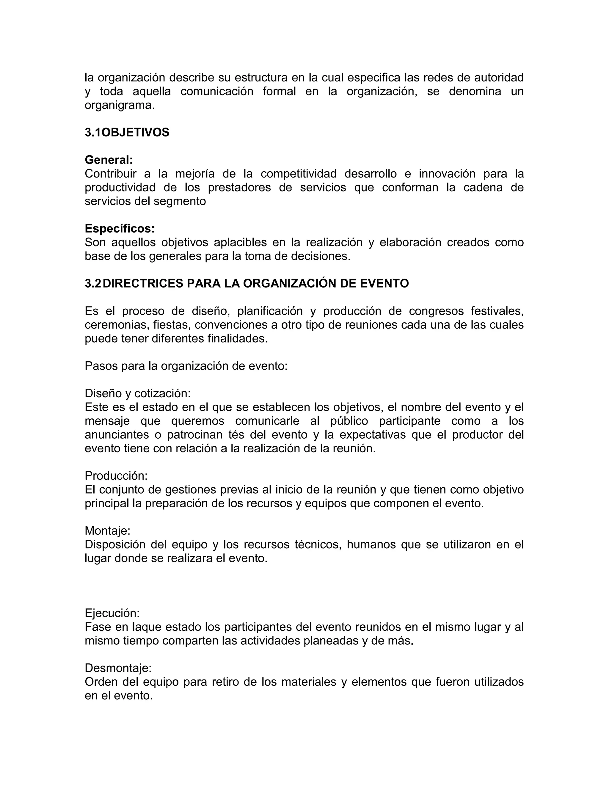 la organización describe su estructura en la cual especifica las redes de autoridad
y toda aquella comunicación formal en la organización, se denomina un
organigrama.
3.1OBJETIVOS
General:
Contribuir a la mejoría de la competitividad desarrollo e innovación para la
productividad de los prestadores de servicios que conforman la cadena de
servicios del segmento
Específicos:
Son aquellos objetivos aplacibles en la realización y elaboración creados como
base de los generales para la toma de decisiones.
3.2DIRECTRICES PARA LA ORGANIZACIÓN DE EVENTO
Es el proceso de diseño, planificación y producción de congresos festivales,
ceremonias, fiestas, convenciones a otro tipo de reuniones cada una de las cuales
puede tener diferentes finalidades.
Pasos para la organización de evento:
Diseño y cotización:
Este es el estado en el que se establecen los objetivos, el nombre del evento y el
mensaje que queremos comunicarle al público participante como a los
anunciantes o patrocinan tés del evento y la expectativas que el productor del
evento tiene con relación a la realización de la reunión.
Producción:
El conjunto de gestiones previas al inicio de la reunión y que tienen como objetivo
principal la preparación de los recursos y equipos que componen el evento.
Montaje:
Disposición del equipo y los recursos técnicos, humanos que se utilizaron en el
lugar donde se realizara el evento.
Ejecución:
Fase en laque estado los participantes del evento reunidos en el mismo lugar y al
mismo tiempo comparten las actividades planeadas y de más.
Desmontaje:
Orden del equipo para retiro de los materiales y elementos que fueron utilizados
en el evento.
 