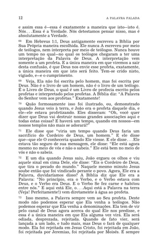 12 A PALAVRA FALADA
e assim essa é_essa é exatamente a maneira que isto_isto é.
Nós^Essa é a Verdade. Nós detestamos pensar nisso, mas é
absolutamente a Verdade.
68 Em Hebreus 1:1, Deus antigamente escreveu a Bíblia por
Sua Própria maneira escolhida. Ele nunca A escreveu por meio
de teólogos, nem interpreta por meio de teólogos. Nunca houve
um tempo no qual_no qual os teólogos chegaram a ter uma
interpretação da Palavra de Deus. A interpretação vem
somente a um profeta. E a única maneira em que viremos a sair
desta confusão, é que Deus nos envie esse profeta, exatamente,
a única maneira em que isto será feito. Tem-se crido nisto,
vigiado, e_e o cumprimento.
69 Veja, Ela não foi escrita pelo homem, mas foi escrita por
Deus. Não é o livro de um homem, não é o livro de um teólogo.
É o Livro de Deus, o qual é um Livro de profecia escrito pelos
profetas e interpretado pelos profetas. A Bíblia diz: “A Palavra
do Senhor vem aos profetas.” Exatamente!
70 Quão formosamente isso foi ilustrado, ou, demonstrado
quando Jesus veio à terra, e João era o profeta daquele dia, e
ele_ele estava profetizando. Eles disseram: “Oh, você quer
dizer que Deus vai destruir nossas grandes associações aqui e
todas estas coisas? E haverá um tempo, quando em nossos_em
nossos templos não mais se adorará?”
71 Ele disse que “viria um tempo quando Deus faria um
sacrifício do Cordeiro de Deus, um homem.” E ele disse
que_que ele O conheceria quando Ele viesse. E ele disse^Ele
estava tão seguro de sua mensagem, ele disse: “Ele está agora
mesmo no meio de vós e não o sabeis.” Ele está bem no meio de
vós e não o sabeis.
72 E um dia quando Jesus saiu, João ergueu os olhos e viu
aquele sinal em cima Dele, ele disse: “Eis o Cordeiro de Deus,
que tira o pecado do mundo.” Naquele mesmo minuto Jesus
soube então que foi vindicado perante o povo. Agora, Ele era a
Palavra, duvidaríamos disso? A Bíblia diz que Ele era a
Palavra: “No princípio, era o Verbo, e o Verbo estava com
Deus, e o Verbo era Deus. E o Verbo Se fez carne e habitou
entre nós.” E aqui está Ele, o^Aqui está a Palavra na terra
(Veja! Perfeitamente!) vem diretamente à água ao profeta.
73 Isso mesmo, a Palavra sempre vem ao Seu profeta. Deste
modo não podemos esperar que Ela venha a teólogos. Não
podemos esperar que Ela venha a denominações. Ela tem de vir
pelo canal de Deus agora acerca do qual Ele nos predisse, e
essa é a única maneira em que Ela alguma vez virá. Ela será
odiada, desprezada, rejeitada. Quando de fato vier, será
lançada a um lado, e tudo mais, mas Deus o fará de qualquer
modo. Ela foi rejeitada em Jesus Cristo, foi rejeitada em João,
foi rejeitada por Jeremias, foi rejeitada por Moisés. É sempre
 