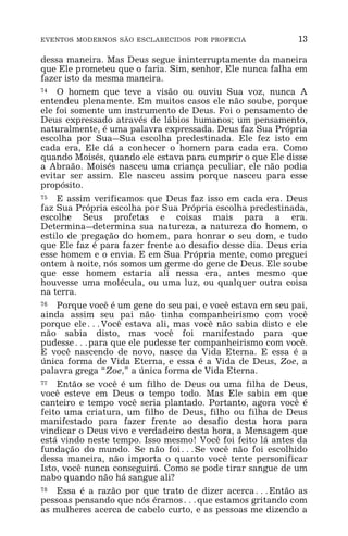 EVENTOS MODERNOS SÃO ESCLARECIDOS POR PROFECIA 13
dessa maneira. Mas Deus segue ininterruptamente da maneira
que Ele prometeu que o faria. Sim, senhor, Ele nunca falha em
fazer isto da mesma maneira.
74 O homem que teve a visão ou ouviu Sua voz, nunca A
entendeu plenamente. Em muitos casos ele não soube, porque
ele foi somente um instrumento de Deus. Foi o pensamento de
Deus expressado através de lábios humanos; um pensamento,
naturalmente, é uma palavra expressada. Deus faz Sua Própria
escolha por Sua_Sua escolha predestinada. Ele fez isto em
cada era, Ele dá a conhecer o homem para cada era. Como
quando Moisés, quando ele estava para cumprir o que Ele disse
a Abraão. Moisés nasceu uma criança peculiar, ele não podia
evitar ser assim. Ele nasceu assim porque nasceu para esse
propósito.
75 E assim verificamos que Deus faz isso em cada era. Deus
faz Sua Própria escolha por Sua Própria escolha predestinada,
escolhe Seus profetas e coisas mais para a era.
Determina_determina sua natureza, a natureza do homem, o
estilo de pregação do homem, para honrar o seu dom, e tudo
que Ele faz é para fazer frente ao desafio desse dia. Deus cria
esse homem e o envia. E em Sua Própria mente, como preguei
ontem à noite, nós somos um germe do gene de Deus. Ele soube
que esse homem estaria ali nessa era, antes mesmo que
houvesse uma molécula, ou uma luz, ou qualquer outra coisa
na terra.
76 Porque você é um gene do seu pai, e você estava em seu pai,
ainda assim seu pai não tinha companheirismo com você
porque ele^Você estava ali, mas você não sabia disto e ele
não sabia disto, mas você foi manifestado para que
pudesse^para que ele pudesse ter companheirismo com você.
E você nascendo de novo, nasce da Vida Eterna. E essa é a
única forma de Vida Eterna, e essa é a Vida de Deus, Zoe, a
palavra grega “Zoe,” a única forma de Vida Eterna.
77 Então se você é um filho de Deus ou uma filha de Deus,
você esteve em Deus o tempo todo. Mas Ele sabia em que
canteiro e tempo você seria plantado. Portanto, agora você é
feito uma criatura, um filho de Deus, filho ou filha de Deus
manifestado para fazer frente ao desafio desta hora para
vindicar o Deus vivo e verdadeiro desta hora, a Mensagem que
está vindo neste tempo. Isso mesmo! Você foi feito lá antes da
fundação do mundo. Se não foi^Se você não foi escolhido
dessa maneira, não importa o quanto você tente personificar
Isto, você nunca conseguirá. Como se pode tirar sangue de um
nabo quando não há sangue ali?
78 Essa é a razão por que trato de dizer acerca^Então as
pessoas pensando que nós éramos^que estamos gritando com
as mulheres acerca de cabelo curto, e as pessoas me dizendo a
 