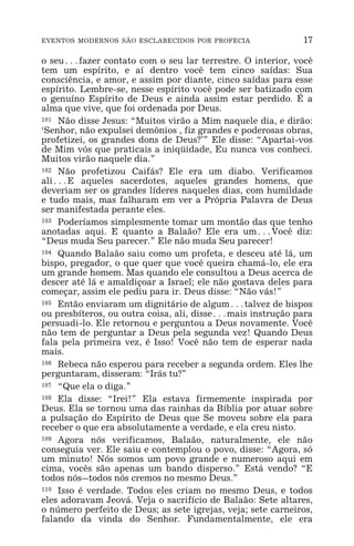 EVENTOS MODERNOS SÃO ESCLARECIDOS POR PROFECIA 17
o seu^fazer contato com o seu lar terrestre. O interior, você
tem um espírito, e aí dentro você tem cinco saídas: Sua
consciência, e amor, e assim por diante, cinco saídas para esse
espírito. Lembre-se, nesse espírito você pode ser batizado com
o genuíno Espírito de Deus e ainda assim estar perdido. É a
alma que vive, que foi ordenada por Deus.
101 Não disse Jesus: “Muitos virão a Mim naquele dia, e dirão:
‘Senhor, não expulsei demônios , fiz grandes e poderosas obras,
profetizei, os grandes dons de Deus?’” Ele disse: “Apartai-vos
de Mim vós que praticais a iniqüidade, Eu nunca vos conheci.
Muitos virão naquele dia.”
102 Não profetizou Caifás? Ele era um diabo. Verificamos
ali^E aqueles sacerdotes, aqueles grandes homens, que
deveriam ser os grandes líderes naqueles dias, com humildade
e tudo mais, mas falharam em ver a Própria Palavra de Deus
ser manifestada perante eles.
103 Poderíamos simplesmente tomar um montão das que tenho
anotadas aqui. E quanto a Balaão? Ele era um^Você diz:
“Deus muda Seu parecer.” Ele não muda Seu parecer!
104 Quando Balaão saiu como um profeta, e desceu até lá, um
bispo, pregador, o que quer que você queira chamá-lo, ele era
um grande homem. Mas quando ele consultou a Deus acerca de
descer até lá e amaldiçoar a Israel; ele não gostava deles para
começar, assim ele pediu para ir. Deus disse: “Não vás!”
105 Então enviaram um dignitário de algum^talvez de bispos
ou presbíteros, ou outra coisa, ali, disse^mais instrução para
persuadi-lo. Ele retornou e perguntou a Deus novamente. Você
não tem de perguntar a Deus pela segunda vez! Quando Deus
fala pela primeira vez, é Isso! Você não tem de esperar nada
mais.
106 Rebeca não esperou para receber a segunda ordem. Eles lhe
perguntaram, disseram: “Irás tu?”
107 “Que ela o diga.”
108 Ela disse: “Irei!” Ela estava firmemente inspirada por
Deus. Ela se tornou uma das rainhas da Bíblia por atuar sobre
a pulsação do Espírito de Deus que Se moveu sobre ela para
receber o que era absolutamente a verdade, e ela creu nisto.
109 Agora nós verificamos, Balaão, naturalmente, ele não
conseguia ver. Ele saiu e contemplou o povo, disse: “Agora, só
um minuto! Nós somos um povo grande e numeroso aqui em
cima, vocês são apenas um bando disperso.” Está vendo? “E
todos nós_todos nós cremos no mesmo Deus.”
110 Isso é verdade. Todos eles criam no mesmo Deus, e todos
eles adoravam Jeová. Veja o sacrifício de Balaão: Sete altares,
o número perfeito de Deus; as sete igrejas, veja; sete carneiros,
falando da vinda do Senhor. Fundamentalmente, ele era
 