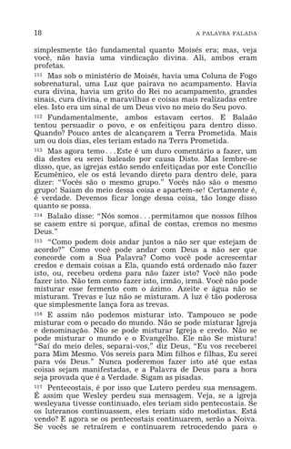 18 A PALAVRA FALADA
simplesmente tão fundamental quanto Moisés era; mas, veja
você, não havia uma vindicação divina. Ali, ambos eram
profetas.
111 Mas sob o ministério de Moisés, havia uma Coluna de Fogo
sobrenatural, uma Luz que pairava no acampamento. Havia
cura divina, havia um grito do Rei no acampamento, grandes
sinais, cura divina, e maravilhas e coisas mais realizadas entre
eles. Isto era um sinal de um Deus vivo no meio do Seu povo.
112 Fundamentalmente, ambos estavam certos. E Balaão
tentou persuadir o povo, e os enfeitiçou para dentro disso.
Quando? Pouco antes de alcançarem a Terra Prometida. Mais
um ou dois dias, eles teriam estado na Terra Prometida.
113 Mas agora temo^Este é um duro comentário a fazer, um
dia destes eu serei baleado por causa Disto. Mas lembre-se
disso, que, as igrejas estão sendo enfeitiçadas por este Concílio
Ecumênico, ele os está levando direto para dentro dele, para
dizer: “Vocês são o mesmo grupo.” Vocês não são o mesmo
grupo! Saiam do meio dessa coisa e apartem-se! Certamente é,
é verdade. Devemos ficar longe dessa coisa, tão longe disso
quanto se possa.
114 Balaão disse: “Nós somos^permitamos que nossos filhos
se casem entre si porque, afinal de contas, cremos no mesmo
Deus.”
115 “Como podem dois andar juntos a não ser que estejam de
acordo?” Como você pode andar com Deus a não ser que
concorde com a Sua Palavra? Como você pode acrescentar
credos e demais coisas a Ela, quando está ordenado não fazer
isto, ou, recebeu ordens para não fazer isto? Você não pode
fazer isto. Não tem como fazer isto, irmão, irmã. Você não pode
misturar esse fermento com o ázimo. Azeite e água não se
misturam. Trevas e luz não se misturam. A luz é tão poderosa
que simplesmente lança fora as trevas.
116 E assim não podemos misturar isto. Tampouco se pode
misturar com o pecado do mundo. Não se pode misturar Igreja
e denominação. Não se pode misturar Igreja e credo. Não se
pode misturar o mundo e o Evangelho. Ele não Se mistura!
“Saí do meio deles, separai-vos,” diz Deus, “Eu vos receberei
para Mim Mesmo. Vós sereis para Mim filhos e filhas, Eu serei
para vós Deus.” Nunca poderemos fazer isto até que estas
coisas sejam manifestadas, e a Palavra de Deus para a hora
seja provada que é a Verdade. Sigam as pisadas.
117 Pentecostais, é por isso que Lutero perdeu sua mensagem.
É assim que Wesley perdeu sua mensagem. Veja, se a igreja
wesleyana tivesse continuado, eles teriam sido pentecostais. Se
os luteranos continuassem, eles teriam sido metodistas. Está
vendo? E agora se os pentecostais continuarem, serão a Noiva.
Se vocês se retraírem e continuarem retrocedendo para o
 