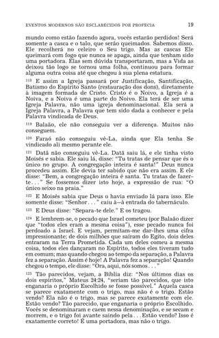 EVENTOS MODERNOS SÃO ESCLARECIDOS POR PROFECIA 19
mundo como estão fazendo agora, vocês estarão perdidos! Será
somente a casca e o talo, que serão queimados. Sabemos disso.
Ele recolherá no celeiro o Seu trigo. Mas as cascas Ele
queimará com fogo que nunca se apaga, ainda que tenham sido
uma portadora. Elas sem dúvida transportaram, mas a Vida as
deixou tão logo se tornou uma folha, continuou para formar
alguma outra coisa até que chegou à sua plena estatura.
118 E assim a Igreja passará por Justificação, Santificação,
Batismo do Espírito Santo (restauração dos dons), diretamente
à imagem formada de Cristo. Cristo é o Noivo, a Igreja é a
Noiva, e a Noiva é uma parte do Noivo. Ela terá de ser uma
Igreja Palavra, não uma igreja denominacional. Ela será a
Igreja Palavra, a Palavra que tem sido dada a conhecer e pela
Palavra vindicada de Deus.
119 Balaão, ele não conseguiu ver a diferença. Muitos não
conseguem.
120 Faraó não conseguiu vê-La, ainda que Ela tenha Se
vindicado ali mesmo perante ele.
121 Datã não conseguiu vê-La. Datã saiu lá, e ele tinha visto
Moisés e sabia. Ele saiu lá, disse: “Tu tratas de pensar que és o
único no grupo. A congregação inteira é santa!” Deus nunca
procedeu assim. Ele devia ter sabido que não era assim. E ele
disse: “Bem, a congregação inteira é santa. Tu tratas de fazer-
te^” Se fossemos dizer isto hoje, a expressão de rua: “O
único seixo na praia.”
122 E Moisés sabia que Deus o havia enviado lá para isso. Ele
somente disse: “Senhor^” caiu à_à entrada do tabernáculo.
123 E Deus disse: “Separa-te dele.” E os tragou.
124 E lembrem-se, o pecado que Israel cometeu (por Balaão dizer
que “todos eles eram a mesma coisa”), esse pecado nunca foi
perdoado a Israel. E vejam, permitam-me dar-lhes uma cifra
impressionante; de dois milhões que saíram do Egito, dois deles
entraram na Terra Prometida. Cada um deles comeu a mesma
coisa, todos eles dançaram no Espírito, todos eles tiveram tudo
em comum; mas quando chegou ao tempo da separação, a Palavra
fez a separação. Assim é hoje! A Palavra fez a separação! Quando
chegou o tempo, ele disse: “Ora, aqui, nós somos^”
125 Tão parecidos, vejam, a Bíblia diz: “Nos últimos dias os
dois espíritos,” Mateus 24:24, “seriam tão parecidos, que isto
enganaria o próprio Escolhido se fosse possível.” Aquela casca
se parece exatamente com o trigo, mas não é o trigo. Estão
vendo? Ela não é o trigo, mas se parece exatamente com ele.
Estão vendo? Tão parecido, que enganaria o próprio Escolhido.
Vocês se denominaram e caem nessa denominação, e se secam e
morrem, e o trigo foi avante saindo pela^Estão vendo? Isso é
exatamente correto! É uma portadora, mas não o trigo.
 