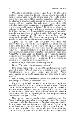 2 A PALAVRA FALADA
4 Olhando a audiência, sentado aqui diante de nós^Um
ministro amigo meu, em Tucson ontem, estava andando a
cavalo. (Lembrando-me deste homem com esta^esta mulher
com o disco nas costas.) Este cavalo o derrubou. Outro homem
me chamou a uma hora esta manhã, ao meu hotel, e disse: “O
homem está no Hospital dos Veteranos, e seus olhos estão
vidrados, suas costas esmagadas, seus rins estão fora de lugar,
e seu coração está prestes a falhar.” E ali eu me abaixei no
chão, de joelhos; o telefone, pedi que o pusessem do outro lado
da linha, e orei por ele. E aqui está ele sentado aqui esta noite,
sentado bem aqui. Isso foi ontem à noite. Bob, você por favor
poderia se levantar aí? Ali está o homem, bem ali. [A
congregação aplaude_Ed.] Deus responde a oração, de manhã,
à noite, ao meio-dia, à meia-noite, ou a qualquer hora.
5 Agora, eu_eu sou um pregador que fala tão
demoradamente, como se diz. Eu simplesmente odeio começar
a esta hora da noite, e_e eu pensei em apenas fazer uma
visitinha. A outra noite, ora, estávamos falando aqui em certo
lugar, e o^quinze minutos depois que eu havia começado, as
pessoas estavam recolhendo os pratos e gesticulando para mim:
“Pare! Cale a boca, você tem de sair daqui,” fumando cigarros,
e agindo indevidamente. Não foi_não foi culpa do banquete,
foram as pessoas de quem o alugaram. E a_a esposa do
presidente foi e contou ao gerente, disse^
6 Disse: “Bem, é para vocês saírem daqui às 9:30.”
7 Disse: “Você não colocou isso no contrato.”
8 Esta dama, hoje à noite, ela veio até aqui (uma dama muito
amável) e disse: “Percebemos que o senhor o quer,” disse,
“simplesmente use-o pelo tempo que quiser.” Assim
isso^Assim estou muito agradecido por isso. Isso é muito
amável.
9 Irmão Henry, eu certamente aprecio sua gentileza em me
convidar para vir aqui, e a esta sede local.
10 Eu tive o privilégio ontem à noite de estar aqui nas
assembléias de Deus onde creio que um certo irmão Boone é
pastor. Tive muito proveito lá com aquele grupo de pessoas. E
amanhã à noite iremos a outro lugar por aqui, eu não sei onde
é, mas é outra sede local. Eles cuidam disso; eu somente
continuo orando, lendo, e prosseguindo, e isto é praticamente
tudo de que consigo dar conta.
11 Mas, agora, estamos vendo coisas estranhas neste dia.
Agora lembro-me que a última vez que estive aqui foi em uma
reunião de tenda. Lembro-me de ter falado disto ontem à noite,
de um jovem casal que trouxe seu bebê morto. É_é perto de
algum lugar aqui, eles dirigiram o dia e a noite inteiros. A
jovem mãe sentada, triste, segurando esse bebezinho nos
braços. Agora, ela pode estar sentada aqui agora, pelo que sei.
 