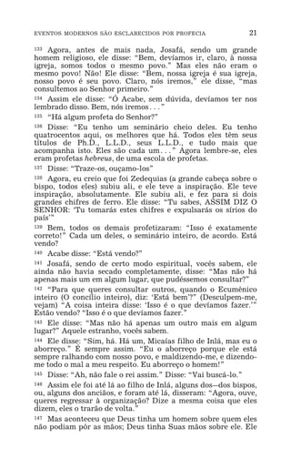 EVENTOS MODERNOS SÃO ESCLARECIDOS POR PROFECIA 21
133 Agora, antes de mais nada, Josafá, sendo um grande
homem religioso, ele disse: “Bem, devíamos ir, claro, à nossa
igreja, somos todos o mesmo povo.” Mas eles não eram o
mesmo povo! Não! Ele disse: “Bem, nossa igreja é sua igreja,
nosso povo é seu povo. Claro, nós iremos,” ele disse, “mas
consultemos ao Senhor primeiro.”
134 Assim ele disse: “Ó Acabe, sem dúvida, devíamos ter nos
lembrado disso. Bem, nós iremos^”
135 “Há algum profeta do Senhor?”
136 Disse: “Eu tenho um seminário cheio deles. Eu tenho
quatrocentos aqui, os melhores que há. Todos eles têm seus
títulos de Ph.D., L.L.D., seus L.L.D., e tudo mais que
acompanha isto. Eles são cada um^” Agora lembre-se, eles
eram profetas hebreus, de uma escola de profetas.
137 Disse: “Traze-os, ouçamo-los”
138 Agora, eu creio que foi Zedequias (a grande cabeça sobre o
bispo, todos eles) subiu ali, e ele teve a inspiração. Ele teve
inspiração, absolutamente. Ele subiu ali, e fez para si dois
grandes chifres de ferro. Ele disse: “Tu sabes, ASSIM DIZ O
SENHOR: ‘Tu tomarás estes chifres e expulsarás os sírios do
país’”
139 Bem, todos os demais profetizaram: “Isso é exatamente
correto!” Cada um deles, o seminário inteiro, de acordo. Está
vendo?
140 Acabe disse: “Está vendo?”
141 Josafá, sendo de certo modo espiritual, vocês sabem, ele
ainda não havia secado completamente, disse: “Mas não há
apenas mais um em algum lugar, que pudéssemos consultar?”
142 “Para que queres consultar outros, quando o Ecumênico
inteiro (O concílio inteiro), diz: ‘Está bem’?” (Desculpem-me,
vejam) “A coisa inteira disse: ‘Isso é o que devíamos fazer.’”
Estão vendo? “Isso é o que devíamos fazer.”
143 Ele disse: “Mas não há apenas um outro mais em algum
lugar?” Aquele estranho, vocês sabem.
144 Ele disse: “Sim, há. Há um, Micaías filho de Inlá, mas eu o
aborreço.” É sempre assim. “Eu o aborreço porque ele está
sempre ralhando com nosso povo, e maldizendo-me, e dizendo-
me todo o mal a meu respeito. Eu aborreço o homem!”
145 Disse: “Ah, não fale o rei assim.” Disse: “Vai buscá-lo.”
146 Assim ele foi até lá ao filho de Inlá, alguns dos_dos bispos,
ou, alguns dos anciãos, e foram até lá, disseram: “Agora, ouve,
queres regressar à organização? Dize a mesma coisa que eles
dizem, eles o trarão de volta.”
147 Mas aconteceu que Deus tinha um homem sobre quem eles
não podiam pôr as mãos; Deus tinha Suas mãos sobre ele. Ele
 
