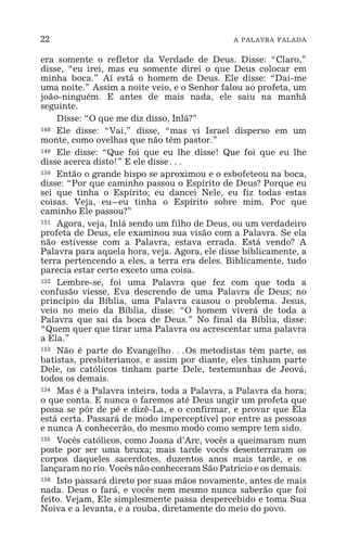 22 A PALAVRA FALADA
era somente o refletor da Verdade de Deus. Disse: “Claro,”
disse, “eu irei, mas eu somente direi o que Deus colocar em
minha boca.” Aí está o homem de Deus. Ele disse: “Dai-me
uma noite.” Assim a noite veio, e o Senhor falou ao profeta, um
joão-ninguém. E antes de mais nada, ele saiu na manhã
seguinte.
Disse: “O que me diz disso, Inlá?”
148 Ele disse: “Vai,” disse, “mas vi Israel disperso em um
monte, como ovelhas que não têm pastor.”
149 Ele disse: “Que foi que eu lhe disse! Que foi que eu lhe
disse acerca disto!” E ele disse^
150 Então o grande bispo se aproximou e o esbofeteou na boca,
disse: “Por que caminho passou o Espírito de Deus? Porque eu
sei que tinha o Espírito; eu dancei Nele, eu fiz todas estas
coisas. Veja, eu_eu tinha o Espírito sobre mim. Por que
caminho Ele passou?”
151 Agora, veja, Inlá sendo um filho de Deus, ou um verdadeiro
profeta de Deus, ele examinou sua visão com a Palavra. Se ela
não estivesse com a Palavra, estava errada. Está vendo? A
Palavra para aquela hora, veja. Agora, ele disse biblicamente, a
terra pertencendo a eles, a terra era deles. Biblicamente, tudo
parecia estar certo exceto uma coisa.
152 Lembre-se, foi uma Palavra que fez com que toda a
confusão viesse, Eva descrendo de uma Palavra de Deus; no
princípio da Bíblia, uma Palavra causou o problema. Jesus,
veio no meio da Bíblia, disse: “O homem viverá de toda a
Palavra que sai da boca de Deus.” No final da Bíblia, disse:
“Quem quer que tirar uma Palavra ou acrescentar uma palavra
a Ela.”
153 Não é parte do Evangelho^Os metodistas têm parte, os
batistas, presbiterianos, e assim por diante, eles tinham parte
Dele, os católicos tinham parte Dele, testemunhas de Jeová,
todos os demais.
154 Mas é a Palavra inteira, toda a Palavra, a Palavra da hora;
o que conta. E nunca o faremos até Deus ungir um profeta que
possa se pôr de pé e dizê-La, e o confirmar, e provar que Ela
está certa. Passará de modo imperceptível por entre as pessoas
e nunca A conhecerão, do mesmo modo como sempre tem sido.
155 Vocês católicos, como Joana d’Arc, vocês a queimaram num
poste por ser uma bruxa; mais tarde vocês desenterraram os
corpos daqueles sacerdotes, duzentos anos mais tarde, e os
lançaram no rio. Vocês não conheceram São Patrício e os demais.
156 Isto passará direto por suas mãos novamente, antes de mais
nada. Deus o fará, e vocês nem mesmo nunca saberão que foi
feito. Vejam, Ele simplesmente passa despercebido e toma Sua
Noiva e a levanta, e a rouba, diretamente do meio do povo.
 