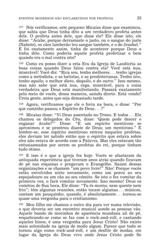 EVENTOS MODERNOS SÃO ESCLARECIDOS POR PROFECIA 23
157 Nós verificamos, este pequeno Micaías disse que examinou,
que sabia que Deus tinha dito a um verdadeiro profeta antes
dele. O profeta antes dele, que disse ele? Ele disse isto, ele
disse: “Acabe, porque derramaste o justo, ou o sangue do justo
(Nabote), os cães lamberão teu sangue também, e o de Jezabel.”
E foi exatamente assim, tinha de acontecer porque Deus o
tinha dito. Como poderia aquele profeta profetizar o bem
quando era o mal contra isto?
158 Como eu posso dizer a esta Era da Igreja de Laodicéia as
boas coisas quando Deus falou contra ela? Você está nua,
miserável! Você diz: “Rica sou, tenho melhores^tenho igrejas
como a metodista, e as batistas, e as presbiterianas. Tenho isto,
tenho aquilo; o melhor disto, daquilo, e do outro.” Isso mesmo,
mas não sabe que está nua, cega, miserável, para a coisa
verdadeira que Deus está manifestando. Passará exatamente
pelo meio de vocês, dessa maneira, saindo direto. Está vendo?
Creia gente, antes que seja demasiado tarde.
159 Agora, verificamos que ele o feriu na boca, e disse: “Por
que caminho passou o Espírito de Deus^?”
160 Micaías disse: “Vi Deus assentado no Trono. E todos^Ele
chamou os delegados do Céu, disse: ‘Quem pode descer e
enganar Acabe?’” Disse: “E um espírito mentiroso se
aproximou e se prostrou diante de Deus; um mentiroso.” E
lembre-se, esse espírito mentiroso entrou naqueles profetas,
eles deviam ter sabido então que o espírito que estava sobre
eles não estava de acordo com a Palavra. Mas eles estavam tão
entusiasmados por serem os profetas do rei, porque tinham
tudo ótimo.
161 E isso é o que a igreja fez hoje. Vocês se afastaram da
antiquada experiência que tiveram anos atrás quando ficavam
de pé nas esquinas e pregavam o Evangelho. Saiam dessas
organizações e se chamem “um povo livre!” Não! Porque vocês
estão envolvidos nisto novamente, como um porco ao seu
espojadouro ou um cão ao seu vômito. Se isto o fez vomitar da
primeira vez, o fará vomitar novamente. Isso mesmo! Deus os
vomitou de Sua boca, Ele disse: “Tu és morno, nem quente nem
frio”; têm algumas reuniões, então tocam algumas^músicos,
cantam um pouquinho, quando, é absolutamente^tornou-se
quase uma vergonha para o cristianismo.
162 Meu filho me chamou o outro dia para ver numa televisão,
o que deveria ser um encontro musical aonde as pessoas vão.
Aquele bando de mocinhos de aparência mundana ali de pé,
requebrando-se como se faz com o rock-and-roll, e cantando
aqueles hinos, é uma vergonha para Jesus Cristo! Não existe
mais solenidade na igreja de modo algum. Parece que tudo se
tornou algo como rock-and-roll, e um desfile de modas, em
lugar da Igreja do Deus vivo onde Jesus Cristo pode Se
 