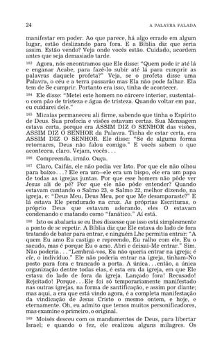 24 A PALAVRA FALADA
manifestar em poder. Ao que parece, há algo errado em algum
lugar, estão deslizando para fora. E a Bíblia diz que seria
assim. Estão vendo? Veja onde vocês estão. Cuidado, acordem
antes que seja demasiado tarde.
163 Agora, nós encontramos que Ele disse: “Quem pode ir até lá
e enganar Acabe, para fazê-lo subir até lá para cumprir as
palavras daquele profeta?” Veja, se o profeta disse uma
Palavra, o céu e a terra passarão mas Ela não pode falhar. Ela
tem de Se cumprir. Portanto era isso, tinha de acontecer.
164 Ele disse: “Metei este homem no cárcere interior, sustentai-
o com pão de tristeza e água de tristeza. Quando voltar em paz,
eu cuidarei dele.”
165 Micaías permaneceu ali firme, sabendo que tinha o Espírito
de Deus. Sua profecia e visões estavam certas. Sua Mensagem
estava certa, porque era ASSIM DIZ O SENHOR das visões,
ASSIM DIZ O SENHOR da Palavra. Tinha de estar certa, era
ASSIM DIZ O SENHOR. Ele disse: “Se de alguma forma
retornares, Deus não falou comigo.” E vocês sabem o que
aconteceu, claro. Vejam, vocês^
166 Compreenda, irmão. Ouça.
167 Claro, Caifás, ele não podia ver Isto. Por que ele não olhou
para baixo^? Ele era um_ele era um bispo, ele era um papa
de todas as igrejas juntas. Por que esse homem não pôde ver
Jesus ali de pé? Por que ele não pôde entender? Quando
estavam cantando o Salmo 23, o Salmo 22, melhor dizendo, na
igreja, e: “Deus Meu, Deus Meu, por que Me desamparaste?” E
lá estava Ele pendurado na cruz. As próprias Escrituras, o
próprio Deus que estavam adorando, eles O estavam
condenando e matando como “fanático.” Aí está.
168 Isto os abalaria se eu lhes dissesse que isso está simplesmente
a ponto de se repetir. A Bíblia diz que Ele estava do lado de fora
tratando de bater para entrar, e ninguém Lhe permitia entrar: “A
quem Eu amo Eu castigo e repreendo, Eu ralho com ele, Eu o
sacudo, mas é porque Eu o amo. Abri e deixai-Me entrar.” Sim.
Não poderia^“Lembrai-vos, Eu não queria entrar na igreja; é
ele, o indivíduo.” Ele não poderia entrar na igreja, tinham-No
posto para fora e trancado a porta. A única^então, a única
organização dentre todas elas, é esta era da igreja, em que Ele
estava do lado de fora da igreja. Lançado fora! Recusado!
Rejeitado! Porque^Ele foi só temporariamente manifestado
nas outras igrejas, na forma de santificação, e assim por diante;
mas aqui, a era que está vindo agora, é a completa manifestação
da vindicação de Jesus Cristo o mesmo ontem, e hoje, e
eternamente. Oh, eu admito que temos muitos personificadores,
mas examine o primeiro, o original.
169 Moisés desceu com os mandamentos de Deus, para libertar
Israel; e quando o fez, ele realizou alguns milagres. Os
 