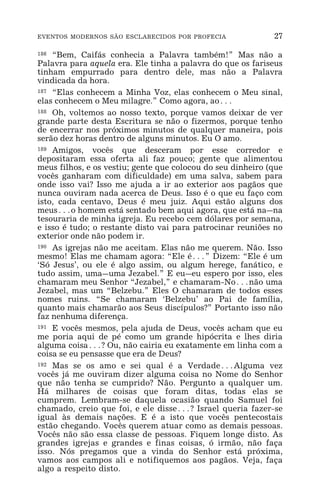 EVENTOS MODERNOS SÃO ESCLARECIDOS POR PROFECIA 27
186 “Bem, Caifás conhecia a Palavra também!” Mas não a
Palavra para aquela era. Ele tinha a palavra do que os fariseus
tinham empurrado para dentro dele, mas não a Palavra
vindicada da hora.
187 “Elas conhecem a Minha Voz, elas conhecem o Meu sinal,
elas conhecem o Meu milagre.” Como agora, ao^
188 Oh, voltemos ao nosso texto, porque vamos deixar de ver
grande parte desta Escritura se não o fizermos, porque tenho
de encerrar nos próximos minutos de qualquer maneira, pois
serão dez horas dentro de alguns minutos. Eu O amo.
189 Amigos, vocês que desceram por esse corredor e
depositaram essa oferta ali faz pouco; gente que alimentou
meus filhos, e os vestiu; gente que colocou do seu dinheiro (que
vocês ganharam com dificuldade) em uma salva, sabem para
onde isso vai? Isso me ajuda a ir ao exterior aos pagãos que
nunca ouviram nada acerca de Deus. Isso é o que eu faço com
isto, cada centavo, Deus é meu juiz. Aqui estão alguns dos
meus^o homem está sentado bem aqui agora, que está na_na
tesouraria de minha igreja. Eu recebo cem dólares por semana,
e isso é tudo; o restante disto vai para patrocinar reuniões no
exterior onde não podem ir.
190 As igrejas não me aceitam. Elas não me querem. Não. Isso
mesmo! Elas me chamam agora: “Ele é^” Dizem: “Ele é um
‘Só Jesus’, ou ele é algo assim, ou algum herege, fanático, e
tudo assim, uma_uma Jezabel.” E eu_eu espero por isso, eles
chamaram meu Senhor “Jezabel,” e chamaram-No^não uma
Jezabel, mas um “Belzebu.” Eles O chamaram de todos esses
nomes ruins. “Se chamaram ‘Belzebu’ ao Pai de família,
quanto mais chamarão aos Seus discípulos?” Portanto isso não
faz nenhuma diferença.
191 E vocês mesmos, pela ajuda de Deus, vocês acham que eu
me poria aqui de pé como um grande hipócrita e lhes diria
alguma coisa^? Ou, não cairia eu exatamente em linha com a
coisa se eu pensasse que era de Deus?
192 Mas se os amo e sei qual é a Verdade^Alguma vez
vocês já me ouviram dizer alguma coisa no Nome do Senhor
que não tenha se cumprido? Não. Pergunto a qualquer um.
Há milhares de coisas que foram ditas, todas elas se
cumprem. Lembram-se daquela ocasião quando Samuel foi
chamado, creio que foi, e ele disse^? Israel queria fazer-se
igual às demais nações. E é a isto que vocês pentecostais
estão chegando. Vocês querem atuar como as demais pessoas.
Vocês não são essa classe de pessoas. Fiquem longe disto. As
grandes igrejas e grandes e finas coisas, ó irmão, não faça
isso. Nós pregamos que a vinda do Senhor está próxima,
vamos aos campos ali e notifiquemos aos pagãos. Veja, faça
algo a respeito disto.
 