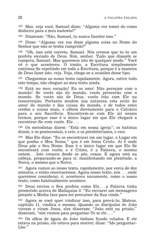 28 A PALAVRA FALADA
193 Mas, veja você, Samuel disse: “Alguma vez tomei do vosso
dinheiro para o meu sustento?”
194 Disseram: “Não, Samuel, tu nunca fizestes isso.”
195 Disse: “Alguma vez vos disse alguma coisa no Nome do
Senhor que não se tenha cumprido?”
196 “Oh, isso está correto, Samuel. Nós cremos que tu és um
profeta enviado de Deus. Sim, senhor. Tudo que disseste se
cumpriu, Samuel. Mas queremos isto de qualquer modo.” Você
vê o que aconteceu. Ó irmão, a Escritura simplesmente
continua Se repetindo em toda a Escritura, porque é a maneira
de Deus fazer isto, veja. Veja, chega-se a ocasiões desse tipo.
197 Cheguemos ao nosso texto rapidamente. Agora, estive todo
este tempo, não cheguei ao meu texto ainda.
198 Está no meu coração! Eu os amo! Não pereçam com o
mundo! Se vocês são do mundo, vocês perecerão com o
mundo. Se vocês são de Deus, vocês irão com Ele na
ressurreição. Portanto mudem sua natureza esta noite do
amor do mundo e das coisas do mundo, e de todos estes
credos e coisas mais, e olhem diretamente para o Calvário
para o seu Sacrifício. Encontrem-se com Ele ali nesses
termos, porque esse é o único lugar em que Ele chegará a
encontrar-Se com vocês. Ele^
199 Os metodistas dizem: “Está em nossa igreja”; os batistas
dizem, e os pentecostais, e este, e os presbiterianos, e este.
200 Mas Ele disse: “Eu os encontrarei em um lugar, o Lugar em
que ponho o Meu Nome,” que é em Jesus Cristo. Aí é onde
Deus põe o Seu Nome. Esse é o único lugar em que Ele Se
encontrará com vocês; e é Cristo, é a Palavra, o mesmo
ontem^Isto cresceu desde os pés, coxas. E agora está na
cabeça, preparando-se para ir; manifestando em plenitude, a
Noiva, o mesmo que o Noivo.
201 Agora vamos ao nosso texto, rapidamente, por cerca de dez
minutos, e então encerraremos. Agora nosso texto, nós ^onde
queremos considerar, é, aconteceu novamente, como o nosso
texto, como habitualmente acontece.
202 Deus enviou o Seu profeta como Ele^a Palavra tinha
prometido acerca de Malaquias 3: “Eu enviarei um mensageiro
perante a Minha face para ser precursor da Sua vinda.”
203 Agora se você quer vindicar isso, para prová-lo; Mateus,
capítulo 11, vindica o mesmo. Quando os discípulos de João
vieram e viram Jesus, eles disseram: “João está na prisão,”
disseram, “nós viemos para perguntar-Te se ele^”
204 Os olhos de águia de João tinham ficado velados. E ele
estava na prisão, ele estava para morrer; disse: “Ide perguntar-
Lhe.”
 