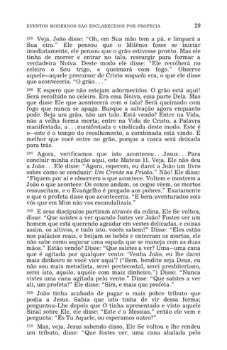 EVENTOS MODERNOS SÃO ESCLARECIDOS POR PROFECIA 29
205 Veja, João disse: “Oh, em Sua mão tem a pá, e limpará a
Sua eira.” Ele pensou que o Milênio fosse se iniciar
imediatamente, ele pensou que o grão estivesse pronto. Mas ele
tinha de morrer e entrar no talo, ressurgir para formar a
verdadeira Noiva. Deste modo ele disse: “Ele recolherá no
celeiro o Seu trigo, e queimará com fogo.” Observe
aquele_aquele precursor de Cristo naquela era, o que ele disse
que aconteceria. “O grão^”
206 E espero que não estejam adormecidos. O grão está aqui!
Será recolhido no celeiro. Era essa Noiva, essa parte Dela. Mas
que disse Ele que acontecerá com o talo? Será queimado com
fogo que nunca se apaga. Busque a salvação agora enquanto
pode. Seja um grão, não um talo. Está vendo? Entre na Vida,
não a velha forma morta; entre na Vida de Cristo, a Palavra
manifestada, a^manifestada e vindicada deste modo. Este é
o_este é o tempo do recolhimento, a combinada está vindo. É
melhor que você entre no grão, porque a casca será deixada
para trás.
207 Agora, verificamos que isto aconteceu^Jesus^Para
concluir minha citação aqui, este Mateus 11. Veja, Ele não deu
a João^Ele disse: “Agora, esperem, eu darei a João um livro
sobre como se conduzir: Um Crente na Prisão.” Não! Ele disse:
“Fiquem por aí e observem o que acontece. Voltem e mostrem a
João o que acontece: Os coxos andam, os cegos vêem, os mortos
ressuscitam, e o Evangelho é pregado aos pobres.” Exatamente
o que o profeta disse que aconteceria. “E bem-aventurados sois
vós que em Mim não vos escandalizais.”
208 E seus discípulos partiram através da colina, Ele Se voltou,
disse: “Que saístes a ver quando fostes ver João? Fostes ver um
homem que está querendo agradar em vestes delicadas, e coisas
assim, os altivos, e tudo isto, vocês sabem?” Disse: “Eles estão
nos palácios reais, e beijam os bebês e enterram os mortos, ele
não sabe como segurar uma espada que se maneja com as duas
mãos.” Estão vendo? Disse: “Que saístes a ver? Uma_uma cana
que é agitada por qualquer vento: ‘Venha João, eu lhe darei
mais dinheiro se você vier aqui’? (“Bem, bendito seja Deus, eu
não sou mais metodista, serei pentecostal, serei presbiteriano,
serei isto, aquilo, aquele com mais dinheiro.”) Disse: “Nunca
vistes uma cana agitada pelo vento.” Disse: “Que saístes a ver
ali, um profeta?” Ele disse: “Sim, e mais que profeta.”
209 João tinha acabado de pagar o mais pobre tributo que
podia a Jesus. Sabia que isto tinha de vir dessa forma;
perguntou-Lhe depois que O tinha apresentado e visto aquele
Sinal sobre Ele, ele disse: “Este é o Messias,” então ele vem e
pergunta: “És Tu Aquele, ou esperamos outro?”
210 Mas, veja, Jesus sabendo disso, Ele Se voltou e lhe rendeu
um tributo, disse: “Que fostes ver, uma cana abalada pelo
 