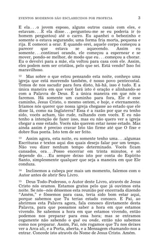 EVENTOS MODERNOS SÃO ESCLARECIDOS POR PROFECIA 3
E ela^o jovem esposo, alguns outros casais com eles, e
estavam^E ela disse^perguntou-me se eu poderia ir (o
homem perguntou) até o carro. Eu apanhei o bebezinho e
somente o estava segurando; uma forma fria morta, pequena e
rija. E comecei a orar. E quando orei, aquele corpo começou a
parecer que estava se aquecendo. Assim eu
somente^continuei orando, ele começou a espernear e se
mover, pondo-se melhor, de modo que eu^começou a chorar.
Eu o devolvi para a mãe, ela voltou para casa com ele. Assim,
eles podem nem ser cristãos, pelo que sei. Está vendo? Isso foi
maravilhoso.
12 Mas sobre o que estou pensando esta noite, conheço uma
igreja que está morrendo também, é nosso povo pentecostal.
Temos de nos sacudir para fora disto, hã-hã, isso é tudo. E a
única maneira em que você fará isto é oração e alinhando-se
com a Palavra de Deus. É a única maneira em que nós o
faremos. Há somente um caminho para fora, Ele é esse
caminho, Jesus Cristo, o mesmo ontem, e hoje, e eternamente.
Iríamos nós querer que nossa igreja chegasse ao estado que ele
disse lá, como na Inglaterra? Essa é a razão por que eu tenho
sido, vocês acham, tão rude, ralhando com vocês. E eu não
tenho a intenção de fazer isso, mas eu não quero ver a igreja
chegar a esse estado. Vocês não querem estar nesse estado. Mas
ainda assim é preciso cravar Isto tão firme até que O fixe e
dobre Sua ponta. Isto tem de ser feito.
13 Assim agora, esta noite, eu somente tenho uma^algumas
Escrituras e textos aqui dos quais desejo falar por um tempo.
Não vou dizer nenhum tempo determinado. Vocês ficam
cansados, ora^Posso encerrar em trinta minutos, e só
depende do^Eu sempre deixo isto por conta do Espírito
Santo, simplesmente qualquer que seja a maneira em que Ele
conduza.
14 Inclinemos a cabeça por mais um momento, falemos com o
Autor antes de abrir Seu Livro.
15 Deus Todo-Poderoso, o Autor deste Livro, através de Jesus
Cristo nós oramos. Estamos gratos pelo que já ouvimos esta
noite. Se nós_nós déssemos esta reunião por encerrada dizendo
“Amém,” e fôssemos para casa, teria sido bom estar aqui,
porque sabemos que Tu terias estado conosco. E Pai, ao
abrirmos esta Palavra agora, fala conosco diretamente desta
Palavra, para que possamos saber a hora em que estamos
vivendo. Se sabemos a hora em que estamos vivendo, então
podemos nos preparar para essa hora; mas se entramos
cegamente não sabendo o quê ou onde, então não sabemos
como nos preparar. Assim, Pai, nós rogamos que Tu nos deixes
ver a Arca ali, e a Porta, aberta, e a Mensagem chamando-nos a
entrar. Concede isto através do Nome de Jesus Cristo. Amém.
 