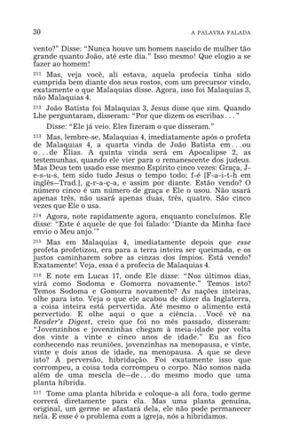 30 A PALAVRA FALADA
vento?” Disse: “Nunca houve um homem nascido de mulher tão
grande quanto João, até este dia.” Isso mesmo! Que elogio a se
fazer ao homem!
211 Mas, veja você, ali estava, aquela profecia tinha sido
cumprida bem diante dos seus rostos, com um precursor vindo,
exatamente o que Malaquias disse. Agora, isso foi Malaquias 3,
não Malaquias 4.
212 João Batista foi Malaquias 3, Jesus disse que sim. Quando
Lhe perguntaram, disseram: “Por que dizem os escribas^”
Disse: “Ele já veio. Eles fizeram o que disseram.”
213 Mas, lembre-se, Malaquias 4, imediatamente após o profeta
de Malaquias 4, a quarta vinda de João Batista em^ou
o^de Elias. A quinta vinda será em Apocalipse 2, as
testemunhas, quando ele vier para o remanescente dos judeus.
Mas Deus tem usado esse mesmo Espírito cinco vezes: Graça, J-
e-s-u-s, tem sido tudo Jesus o tempo todo; f-é [F-a-i-t-h em
inglês_Trad.], g-r-a-ç-a, e assim por diante. Estão vendo? O
número cinco é um número de graça e Ele o usou. Não usará
apenas três, não usará apenas duas, três, quatro. São cinco
vezes que Ele o usa.
214 Agora, note rapidamente agora, enquanto concluímos. Ele
disse: “Este é aquele de que foi falado: ‘Diante da Minha face
envio o Meu anjo.’”
215 Mas em Malaquias 4, imediatamente depois que esse
profeta profetizou, era para a terra inteira ser queimada, e os
justos caminharem sobre as cinzas dos ímpios. Está vendo?
Exatamente! Veja, essa é a profecia de Malaquias 4.
216 E note em Lucas 17, onde Ele disse: “Nos últimos dias,
virá como Sodoma e Gomorra novamente.” Temos isto?
Temos Sodoma e Gomorra novamente? As nações inteiras,
olhe para isto. Veja o que ele acabou de dizer da Inglaterra,
a coisa inteira está pervertida. Até mesmo o alimento está
pervertido. E olhe aqui o que a ciência^Você vê na
Reader’s Digest, creio que foi no mês passado, disseram:
“Jovenzinhos e jovenzinhas chegam à meia-idade por volta
dos vinte a vinte e cinco anos de idade.” Eu as fico
conhecendo nas reuniões, jovenzinhas na menopausa, e vinte,
vinte e dois anos de idade, na menopausa. A que se deve
isto? À perversão, hibridação. Foi exatamente isso que
corrompeu, a coisa toda corrompeu o corpo. Não somos nada
além de uma mescla de_de^do mesmo modo que uma
planta híbrida.
217 Tome uma planta híbrida e coloque-a ali fora, todo germe
correrá diretamente para ela. Mas uma planta genuína,
original, um germe se afastará dela, ele não pode permanecer
nela. E esse é o problema com a igreja, nós a hibridamos.
 