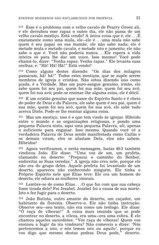 EVENTOS MODERNOS SÃO ESCLARECIDOS POR PROFECIA 31
218 Esse é o problema com o velho cavalo de Pearry Green ali,
e ele derrubou esse rapaz o outro dia, ele não passa de um
velho cavalo mestiço. Está vendo? A única coisa que é, ele^É
exatamente como uma mula, ele_ele é^uma mula não sabe
quem é seu papai ou sua mamãe, ele não sabe nada; ele é
metade mula e metade cavalo, e metade isto e jumento; ele não
sabe o que é. Você não poderia nunca^Ele espera a vida
inteira só para lhe dar um coice. Isso mesmo! Você pode
chamá-lo, dizer: “Venha rapaz. Venha rapaz.” Ele levanta suas
orelhas, e: “Hã! Hã! Hã!” Está vendo?
219 Como alguns destes dizendo: “Os dias dos milagres
passaram, hã! hã!” Todos estes mestiços, que se supõe serem
membros de igreja e cristãos. Não estou dizendo isso como
piada, é a Verdade. Mas um puro-sangue genuíno, irmão, ele
sabe quem foi seu pai, quem foi sua mãe, quem foi seu avô,
quem foi sua avó; pode-se ensinar-lhe alguma coisa, ele é dócil.
220 E um cristão genuíno que nasce do Espírito Santo e é cheio
do poder de Deus e da Palavra, ele sabe quem é seu pai, quem é
sua mãe, quem foi seu avô, quem foi sua avó, ele sabe tudo
acerca Disto. Pode-se lhe ensinar alguma coisa.
221 Mas um mestiço, isso é o que tem vindo às igrejas. Híbrido
entre o mundo e as organizações religiosas, e pondo uma
pequena Palavra nisto, aqui uma pequena Palavra, ali, apenas
o suficiente para enganar. Isso mesmo. Quando você vê a
verdadeira Palavra de Deus sendo manifestada como Caifás e
os demais viram, eles se afastam Dela, eles não sabem.
Híbridos!
222 Agora verificamos, e nesta mensagem, Isaías 40:3 também
vindicou João. Ele disse: “Uma voz de um, um profeta,
clamando no deserto: “Preparai o caminho do Senhor,
endireitai as Suas veredas.” A igreja não creu nele, porque ele
não era do grupo deles. Aquele profeta foi levantado de um
deserto, apareceu não conhecendo ninguém. Ele tinha o
Próprio Espírito nele que Elias teve: Ele era um homem do
deserto, ele odiava as mulheres imorais.
223 Lembre-se de como Elias^O que fez com que sua cabeça
fosse tirada dele? Foi Jezabel. Jezabel foi a causa de sua morte.
Isto o fez fugir para o deserto.
224 João Batista, outro amante do deserto, um caçador, um
habitante da floresta. Observe-o. Ele não tinha instrução.
Observe seu_seu texto, não era como um teólogo. Ele disse:
“Ó raça de víboras!” A coisa mais imunda que se pode
encontrar no deserto, a vileza, era uma_era uma cobra. E ele
chamou aqueles sacerdotes: “Vós raça de víboras! Quem vos
ensinou a fugir da ira vindoura? Não comeceis a dizer: ‘Nós
pertencemos a isto, e nós temos isto ou aquilo’, porque eu
vos digo que mesmo destas pedras Deus pode,” deserto.
 