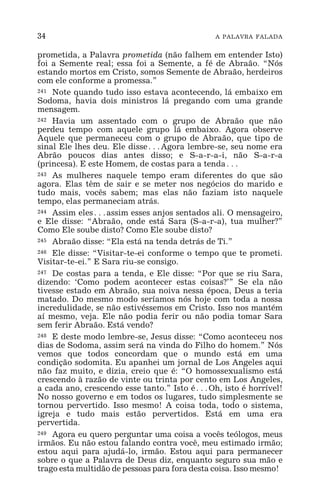34 A PALAVRA FALADA
prometida, a Palavra prometida (não falhem em entender Isto)
foi a Semente real; essa foi a Semente, a fé de Abraão. “Nós
estando mortos em Cristo, somos Semente de Abraão, herdeiros
com ele conforme a promessa.”
241 Note quando tudo isso estava acontecendo, lá embaixo em
Sodoma, havia dois ministros lá pregando com uma grande
mensagem.
242 Havia um assentado com o grupo de Abraão que não
perdeu tempo com aquele grupo lá embaixo. Agora observe
Aquele que permaneceu com o grupo de Abraão, que tipo de
sinal Ele lhes deu. Ele disse^Agora lembre-se, seu nome era
Abrão poucos dias antes disso; e S-a-r-a-i, não S-a-r-a
(princesa). E este Homem, de costas para a tenda^
243 As mulheres naquele tempo eram diferentes do que são
agora. Elas têm de sair e se meter nos negócios do marido e
tudo mais, vocês sabem; mas elas não faziam isto naquele
tempo, elas permaneciam atrás.
244 Assim eles^assim esses anjos sentados ali. O mensageiro,
e Ele disse: “Abraão, onde está Sara (S-a-r-a), tua mulher?”
Como Ele soube disto? Como Ele soube disto?
245 Abraão disse: “Ela está na tenda detrás de Ti.”
246 Ele disse: “Visitar-te-ei conforme o tempo que te prometi.
Visitar-te-ei.” E Sara riu-se consigo.
247 De costas para a tenda, e Ele disse: “Por que se riu Sara,
dizendo: ‘Como podem acontecer estas coisas?’” Se ela não
tivesse estado em Abraão, sua noiva nessa época, Deus a teria
matado. Do mesmo modo seríamos nós hoje com toda a nossa
incredulidade, se não estivéssemos em Cristo. Isso nos mantém
aí mesmo, veja. Ele não podia ferir ou não podia tomar Sara
sem ferir Abraão. Está vendo?
248 E deste modo lembre-se, Jesus disse: “Como aconteceu nos
dias de Sodoma, assim será na vinda do Filho do homem.” Nós
vemos que todos concordam que o mundo está em uma
condição sodomita. Eu apanhei um jornal de Los Angeles aqui
não faz muito, e dizia, creio que é: “O homossexualismo está
crescendo à razão de vinte ou trinta por cento em Los Angeles,
a cada ano, crescendo esse tanto.” Isto é^Oh, isto é horrível!
No nosso governo e em todos os lugares, tudo simplesmente se
tornou pervertido. Isso mesmo! A coisa toda, todo o sistema,
igreja e tudo mais estão pervertidos. Está em uma era
pervertida.
249 Agora eu quero perguntar uma coisa a vocês teólogos, meus
irmãos. Eu não estou falando contra você, meu estimado irmão;
estou aqui para ajudá-lo, irmão. Estou aqui para permanecer
sobre o que a Palavra de Deus diz, enquanto seguro sua mão e
trago esta multidão de pessoas para fora desta coisa. Isso mesmo!
 