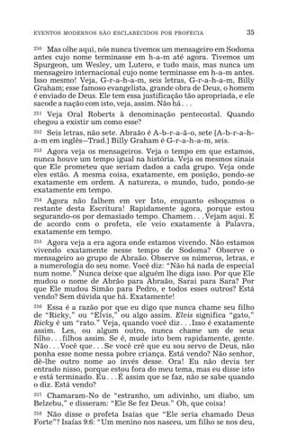 EVENTOS MODERNOS SÃO ESCLARECIDOS POR PROFECIA 35
250 Mas olhe aqui, nós nunca tivemos um mensageiro em Sodoma
antes cujo nome terminasse em h-a-m até agora. Tivemos um
Spurgeon, um Wesley, um Lutero, e tudo mais, mas nunca um
mensageiro internacional cujo nome terminasse em h-a-m antes.
Isso mesmo! Veja, G-r-a-h-a-m, seis letras, G-r-a-h-a-m, Billy
Graham; esse famoso evangelista, grande obra de Deus, o homem
é enviado de Deus. Ele tem essa justificação tão apropriada, e ele
sacode a nação com isto, veja, assim. Não há^
251 Veja Oral Roberts à denominação pentecostal. Quando
chegou a existir um como esse?
252 Seis letras, não sete. Abraão é A-b-r-a-ã-o, sete [A-b-r-a-h-
a-m em inglês_Trad.] Billy Graham é G-r-a-h-a-m, seis.
253 Agora veja os mensageiros. Veja o tempo em que estamos,
nunca houve um tempo igual na história. Veja os mesmos sinais
que Ele prometeu que seriam dados a cada grupo. Veja onde
eles estão. A mesma coisa, exatamente, em posição, pondo-se
exatamente em ordem. A natureza, o mundo, tudo, pondo-se
exatamente em tempo.
254 Agora não falhem em ver Isto, enquanto esboçamos o
restante desta Escritura! Rapidamente agora, porque estou
segurando-os por demasiado tempo. Chamem^Vejam aqui. E
de acordo com o profeta, ele veio exatamente à Palavra,
exatamente em tempo.
255 Agora veja a era agora onde estamos vivendo. Não estamos
vivendo exatamente nesse tempo de Sodoma? Observe o
mensageiro ao grupo de Abraão. Observe os números, letras, e
a numerologia do seu nome. Você diz: “Não há nada de especial
num nome.” Nunca deixe que alguém lhe diga isso. Por que Ele
mudou o nome de Abrão para Abraão, Sarai para Sara? Por
que Ele mudou Simão para Pedro, e todos esses outros? Está
vendo? Sem dúvida que há. Exatamente!
256 Essa é a razão por que eu digo que nunca chame seu filho
de “Ricky,” ou “Elvis,” ou algo assim. Elvis significa “gato,”
Ricky é um “rato.” Veja, quando você diz^Isso é exatamente
assim. Les, ou algum outro, nunca chame um de seus
filho^filhos assim. Se é, mude isto bem rapidamente, gente.
Não^Você que^Se você crê que eu sou servo de Deus, não
ponha esse nome nessa pobre criança. Está vendo? Não senhor,
dê-lhe outro nome ao invés desse. Ora! Eu não devia ter
entrado nisso, porque estou fora do meu tema, mas eu disse isto
e está terminado. Eu^É assim que se faz, não se sabe quando
o diz. Está vendo?
257 Chamaram-No de “estranho, um adivinho, um diabo, um
Belzebu,” e disseram: “Ele Se fez Deus.” Oh, que coisa!
258 Não disse o profeta Isaías que “Ele seria chamado Deus
Forte”? Isaías 9:6: “Um menino nos nasceu, um filho se nos deu,
 