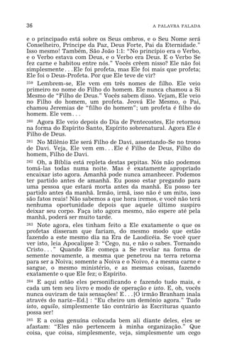 36 A PALAVRA FALADA
e o principado está sobre os Seus ombros, e o Seu Nome será
Conselheiro, Príncipe da Paz, Deus Forte, Pai da Eternidade.”
Isso mesmo! Também, São João 1:1: “No princípio era o Verbo,
e o Verbo estava com Deus, e o Verbo era Deus. E o Verbo Se
fez carne e habitou entre nós.” Vocês crêem nisso? Ele não foi
simplesmente^Ele foi profeta, mas Ele foi mais que profeta;
Ele foi o Deus-Profeta. Por que Ele teve de vir?
259 Lembrem-se, Ele vem em três nomes de filho. Ele veio
primeiro no nome do Filho do homem. Ele nunca chamou a Si
Mesmo de “Filho de Deus.” Vocês sabem disso. Vejam, Ele veio
no Filho do homem, um profeta. Jeová Ele Mesmo, o Pai,
chamou Jeremias de “filho do homem”; um profeta é filho do
homem. Ele vem^
260 Agora Ele veio depois do Dia de Pentecostes, Ele retornou
na forma do Espírito Santo, Espírito sobrenatural. Agora Ele é
Filho de Deus.
261 No Milênio Ele será Filho de Davi, assentando-Se no trono
de Davi. Veja, Ele vem em^Ele é Filho de Deus, Filho do
homem, Filho de Davi.
262 Oh, a Bíblia está repleta destas pepitas. Nós não podemos
tomá-las todas numa noite. Mas é exatamente apropriado
encaixar isto agora. Amanhã pode nunca amanhecer. Podemos
ter partido antes de amanhã. Eu posso estar pregando para
uma pessoa que estará morta antes da manhã. Eu posso ter
partido antes da manhã. Irmão, irmã, isso não é um mito, isso
são fatos reais! Não sabemos a que hora iremos, e você não terá
nenhuma oportunidade depois que aquele último suspiro
deixar seu corpo. Faça isto agora mesmo, não espere até pela
manhã, poderá ser muito tarde.
263 Note agora, eles tinham feito a Ele exatamente o que os
profetas disseram que fariam, do mesmo modo que estão
fazendo a este mesmo dia na Era de Laodicéia. Se você quer
ver isto, leia Apocalipse 3: “Cego, nu, e não o sabes. Tornando
Cristo^” Quando Ele começa a Se revelar na forma de
semente novamente, a mesma que penetrou na terra retorna
para ser a Noiva; somente a Noiva e o Noivo, é a mesma carne e
sangue, o mesmo ministério, e as mesmas coisas, fazendo
exatamente o que Ele fez; o Espírito.
264 E aqui estão eles personificando e fazendo tudo mais, e
cada um tem seu livro e modo de operação e isto. E, oh, vocês
nunca ouviram de tais sensações! E^[O irmão Branham inala
através do nariz_Ed.] : “Eu cheiro um demônio agora.” Tudo
isto, aquilo, simplesmente tão contrário às Escrituras quanto
possa ser!
265 E a coisa genuína colocada bem ali diante deles, eles se
afastam: “Eles não pertencem à minha organização.” Que
coisa, que coisa, simplesmente, veja, simplesmente um cego
 