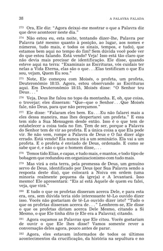 38 A PALAVRA FALADA
273 Ora, Ele diz: “Agora deixai-me mostrar o que a Palavra diz
que deve acontecer neste dia.”
274 Não estou eu, esta noite, tentando dizer-lhe, Palavra por
Palavra (até mesmo quanto à posição, ao lugar, aos nomes e
números, tudo mais, e todos os sinais, tempos, e tudo), que
estamos bem aqui no tempo do fim? Sem dúvida você pode ver
do que estou falando. Está vendo? Veja! Isso está tão claro que
não devia mais precisar de identificação. Ele disse, quando
esteve aqui na terra: “Examinais as Escrituras, vós cuidais ter
nelas a Vida Eterna, elas são o que^Elas testificam o que Eu
sou, vejam, Quem Eu sou.”
275 Note, Ele começou com Moisés, o profeta, um profeta,
Deuteronômio 18:15. Agora, estou observando as Escrituras
aqui. Em Deuteronômio 18:15, Moisés disse: “O Senhor teu
Deus^”
276 Veja, Deus lhe falou no topo da montanha. E, oh, que coisa,
o trovejar; eles disseram: “Que_que o Senhor^Que Moisés
fale, não Deus, para que não pereçamos.”
277 Ele disse: “Falaram eles bem. Eu^Eu não falarei mais a
eles dessa maneira, mas lhes despertarei um profeta.” E essa
tem sido a Sua Mensagem desde então. Isso é o que tem de
estabelecer a coisa toda no fim. Tem de ser, porque a Palavra
do Senhor tem de vir ao profeta. É a única coisa a que Ela pode
vir. Se não vem, rompe a Palavra de Deus e O faz dizer algo
errado. Está vendo? Ela nunca irá a um seminário. Ela vai a um
profeta. E o profeta é enviado de Deus, ordenado. E como se
sabe que é, e não o que o homem disse,^
278 Temos tido Elias, e capas, e tudo mais, e mantos, e todo tipo de
bobagem que redundou em organizacionismo com tudo mais.
279 Mas virá a esta terra, pela promessa de Deus, um genuíno
servo de Deus, identificado por Deus (por Sua Palavra sendo a
resposta deste dia), que colocará a Noiva em ordem (uma
minoria realmente pequena da igreja) e A levantará. Isso
mesmo! Ele apresentará: “Eis aí está Aquele de quem eu falei,
veja, que virá.”
280 E tudo o que os profetas disseram acerca Dele, e para esta
era, ora, sem dúvida teria sido interessante tê-Lo ouvido dizer
isso. Vocês não gostariam de tê-Lo ouvido dizer isto? “Tudo o
que os profetas disseram acerca de^” Lembrem-se, Ele disse
o que os profetas diriam acerca Dele Mesmo, citando a Si
Mesmo, o que Ele tinha dito (e Ele era a Palavra); citando.
281 Agora ouçamos as Palavras que Ele citou. Vocês gostariam
de ouvir o que Ele lhes disse? Vamos somente rever a
conversação deles agora, pouco antes de parar.
282 Agora, eles estavam informados de todos os últimos
acontecimentos da crucificação, da história na sepultura e no
 