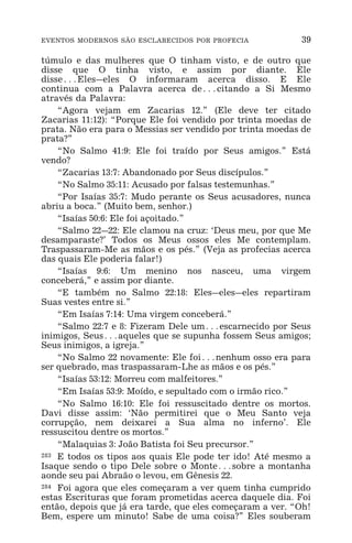 EVENTOS MODERNOS SÃO ESCLARECIDOS POR PROFECIA 39
túmulo e das mulheres que O tinham visto, e de outro que
disse que O tinha visto, e assim por diante. Ele
disse^Eles_eles O informaram acerca disso. E Ele
continua com a Palavra acerca de^citando a Si Mesmo
através da Palavra:
“Agora vejam em Zacarias 12.” (Ele deve ter citado
Zacarias 11:12): “Porque Ele foi vendido por trinta moedas de
prata. Não era para o Messias ser vendido por trinta moedas de
prata?”
“No Salmo 41:9: Ele foi traído por Seus amigos.” Está
vendo?
“Zacarias 13:7: Abandonado por Seus discípulos.”
“No Salmo 35:11: Acusado por falsas testemunhas.”
“Por Isaías 35:7: Mudo perante os Seus acusadores, nunca
abriu a boca.” (Muito bem, senhor.)
“Isaías 50:6: Ele foi açoitado.”
“Salmo 22_22: Ele clamou na cruz: ‘Deus meu, por que Me
desamparaste?’ Todos os Meus ossos eles Me contemplam.
Traspassaram-Me as mãos e os pés.” (Veja as profecias acerca
das quais Ele poderia falar!)
“Isaías 9:6: Um menino nos nasceu, uma virgem
conceberá,” e assim por diante.
“E também no Salmo 22:18: Eles_eles_eles repartiram
Suas vestes entre si.”
“Em Isaías 7:14: Uma virgem conceberá.”
“Salmo 22:7 e 8: Fizeram Dele um^escarnecido por Seus
inimigos, Seus^aqueles que se supunha fossem Seus amigos;
Seus inimigos, a igreja.”
“No Salmo 22 novamente: Ele foi^nenhum osso era para
ser quebrado, mas traspassaram-Lhe as mãos e os pés.”
“Isaías 53:12: Morreu com malfeitores.”
“Em Isaías 53:9: Moído, e sepultado com o irmão rico.”
“No Salmo 16:10: Ele foi ressuscitado dentre os mortos.
Davi disse assim: ‘Não permitirei que o Meu Santo veja
corrupção, nem deixarei a Sua alma no inferno’. Ele
ressuscitou dentre os mortos.”
“Malaquias 3: João Batista foi Seu precursor.”
283 E todos os tipos aos quais Ele pode ter ido! Até mesmo a
Isaque sendo o tipo Dele sobre o Monte^sobre a montanha
aonde seu pai Abraão o levou, em Gênesis 22.
284 Foi agora que eles começaram a ver quem tinha cumprido
estas Escrituras que foram prometidas acerca daquele dia. Foi
então, depois que já era tarde, que eles começaram a ver. “Oh!
Bem, espere um minuto! Sabe de uma coisa?” Eles souberam
 