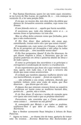 4 A PALAVRA FALADA
16 Nas Santas Escrituras, quero ler um texto aqui; encontra-
se no Livro de São Lucas, no capítulo 24, o^vou começar no
versículo 13, e ler uma porção Dele.
E eis que, no mesmo dia, iam dois deles da aldeia que
distava de Jerusalém sessenta estádios, cujo nome era
Emaús.
E iam falando entre si^aquilo que havia sucedido.
E aconteceu que, indo eles falando entre si e^o
mesmo Jesus se aproximou e ia com eles.
Mas os olhos deles estavam como que fechados, para
que o não conhecessem.
E Ele lhes disse: Que palavras são essas que,
caminhando, trocais entre vós e por que estais tristes?
E respondeu um, cujo nome era Cleopas, e disse-lhe:
És tu só peregrino em Jerusalém e não sabes tu todas
estas coisas que^têm sucedido nestes dias?
E Ele lhes perguntou: Quais? E eles lhe disseram: As
que dizem respeito a Jesus, o Nazareno, que foi um
profeta poderoso em obras e palavras diante de Deus e
de todo o povo;
E como os principais dos sacerdotes e os príncipes o
entregaram à condenação de morte e o crucificaram.
E nós esperávamos que fosse ele o que remisse Israel;
mas, agora, com tudo isso, é já hoje o terceiro dia
desde que essas coisas aconteceram.
É verdade que também algumas mulheres dentre nós
nos maravilharam, as quais^foram ao sepulcro;
^não achando o seu corpo, voltaram, dizendo que
também tinham visto uma visão de anjos, que lhes
disseram^que dizem que ele vive.
E alguns dos que estavam conosco foram ao sepulcro
e acharam ser assim como as mulheres haviam dito,
porém ele^porém, não o viram.
E ele lhes disse: Ó néscios e tardos de coração para
crer (para não crer) tudo o que os profetas disseram!
Porventura, não convinha que o Cristo padecesse
essas coisas e^entrasse na sua glória?
E, começando por Moisés e por todos os profetas,
explicava-lhes o que dele se achava^todas as
Escrituras.
Que o Senhor acrescente Suas bênçãos à leitura de Suas
Palavras.
17 Agora eu tomo^se chamo isto de tema, gostaria de tomar
este: Os eventos^Eventos Modernos São Esclarecidos por
 