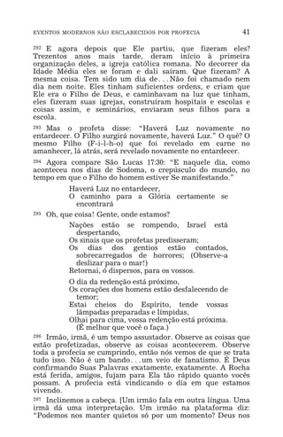 EVENTOS MODERNOS SÃO ESCLARECIDOS POR PROFECIA 41
292 E agora depois que Ele partiu, que fizeram eles?
Trezentos anos mais tarde, deram início à primeira
organização deles, a igreja católica romana. No decorrer da
Idade Média eles se foram e dali saíram. Que fizeram? A
mesma coisa. Tem sido um dia de^Não foi chamado nem
dia nem noite. Eles tinham suficientes ordens, e criam que
Ele era o Filho de Deus, e caminhavam na luz que tinham,
eles fizeram suas igrejas, construíram hospitais e escolas e
coisas assim, e seminários, enviaram seus filhos para a
escola.
293 Mas o profeta disse: “Haverá Luz novamente no
entardecer. O Filho surgirá novamente, haverá Luz.” O quê? O
mesmo Filho (F-i-l-h-o) que foi revelado em carne no
amanhecer, lá atrás, será revelado novamente no entardecer.
294 Agora compare São Lucas 17:30: “E naquele dia, como
aconteceu nos dias de Sodoma, o crepúsculo do mundo, no
tempo em que o Filho do homem estiver Se manifestando.”
Haverá Luz no entardecer,
O caminho para a Glória certamente se
encontrará
295 Oh, que coisa! Gente, onde estamos?
Nações estão se rompendo, Israel está
despertando,
Os sinais que os profetas predisseram;
Os dias dos gentios estão contados,
sobrecarregados de horrores; (Observe-a
deslizar para o mar!)
Retornai, ó dispersos, para os vossos.
O dia da redenção está próximo,
Os corações dos homens estão desfalecendo de
temor;
Estai cheios do Espírito, tende vossas
lâmpadas preparadas e límpidas,
Olhai para cima, vossa redenção está próxima.
(É melhor que você o faça.)
296 Irmão, irmã, é um tempo assustador. Observe as coisas que
estão profetizadas, observe as coisas acontecerem. Observe
toda a profecia se cumprindo, então nós vemos de que se trata
tudo isso. Não é um bando^um veio de fanatismo. É Deus
confirmando Suas Palavras exatamente, exatamente. A Rocha
está ferida, amigos, fujam para Ela tão rápido quanto vocês
possam. A profecia está vindicando o dia em que estamos
vivendo.
297 Inclinemos a cabeça. [Um irmão fala em outra língua. Uma
irmã dá uma interpretação. Um irmão na plataforma diz:
“Podemos nos manter quietos só por um momento? Deus nos
 