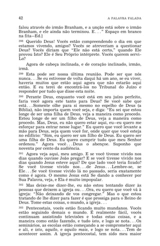 42 A PALAVRA FALADA
falou através do irmão Branham, e a unção está sobre o irmão
Branham, e ele ainda não terminou. E^” Espaço em branco
na fita_Ed.]
298 Querido Deus! Vocês estão compreendendo o dia em que
estamos vivendo, amigos? Vocês se atreveriam a questionar
Deus? Vocês diriam que “Ele não está certo,” quando Ele
provou Isto? Ele é Seu Próprio intérprete. Vocês querem servi-
Lo?
Agora de cabeça inclinada, e de coração inclinado, irmão,
irmã.
299 Esta pode ser nossa última reunião. Pode ser que nós
nunca^Se eu estivesse de volta daqui há um ano, se eu viver,
haveria muitos que estão aqui agora que não estarão aqui
então. E eu terei de encontrá-los no Tribunal do Juízo e
responder por tudo que disse esta noite.
300 Perante Deus, enquanto você está em seu juízo perfeito,
faria você agora este tanto para Deus? Se você sabe que
está^Somente olhe para si mesmo no espelho de Deus (a
Bíblia), não importa quem você seja, e diga: “Eu sei que estou
longe de ser uma filha de Deus, veja a maneira como procedo.
Estou longe de ser um filho de Deus, veja a maneira como
procedo. Mas, Deus, eu não quero estar aqui, eu_eu quero me
esforçar para entrar nesse lugar.” Eu quero que você levante a
mão para Deus, seja quem você for, onde quer que você esteja
no edifício: “Sim, eu quero ser um filho de Deus. Eu quero ser
uma filha de Deus. Eu quero cumprir tudo que meu Senhor
ordenou.” Agora você^Deus o abençoe. Suponho que
noventa por cento da audiência.
301 Agora veja aqui, meu amigo. E se você tivesse vivido nos
dias quando ouvisse João pregar? E se você tivesse vivido nos
dias quando Jesus esteve aqui? De que lado você teria ficado?
Se você tivesse vivido nos^de Jesus^Lembre-se, se
Ele^Se você tivesse vivido lá no passado, seria exatamente
como é agora. O mesmo Jesus está Se dando a conhecer por
Sua Palavra, veja, e Ela é muito impopular.
302 Mas deixe-me dizer-lhe, eu não estou tentando dizer às
pessoas que deixem a igreja ou^Ora, eu quero que você vá à
igreja: “Não deixando de vos congregar.” Mas o que estou
tratando de lhe dizer para fazer é que prossiga para o Reino de
Deus. Tome estas coisas, o mundo, a igreja^
303 Pentecostais, vocês estão ficando muito mundanos. Vocês
estão seguindo demais o mundo. É realmente fácil, vocês
continuam assistindo televisões e todas estas coisas, e a
maneira como estão fazendo, e tudo isto, e logo se nota^Os
seminários, as escolas estão começando a se comprometer aqui
e ali, e isto, aquilo, e aquilo mais, e logo se nota^Tem de
acontecer assim. A igreja pentecostal, tem sido meu maior
 