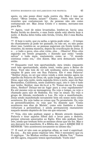 EVENTOS MODERNOS SÃO ESCLARECIDOS POR PROFECIA 43
apoio, eu não posso dizer nada contra ela. Mas é isso que
clamo: “Meus irmãos, saiam!” Chamo^Vocês não têm as
reuniões que costumavam ter. As pessoas não são como
costumavam ser. Mas Jesus Cristo é o mesmo, movamo-nos
para Ele.
304 Agora, você de mãos levantadas, lembre-se, havia uma
Rocha ferida no deserto, e essa fonte ainda está aberta hoje à
noite. A Rocha deles tinha sido ferida, Cristo, Ele é essa Rocha
ferida.
305 E hoje à noite, que eu saiba, a igreja pode estar^O tempo
do chamamento já pode ter passado, eu não sei, eu não posso
dizer isso. Lembre-se, as pessoas seguiram em frente tendo as
reuniões, da mesma maneira, depois da crucificação de Jesus. E
o^e todo o povo, eles_eles virão, eles^Observe! Eles_eles
seguirão em frente pregando, e dizendo que estão “sendo
salvos” e tudo mais, exatamente como se^“O mundo
continua como era,” eles dizem. Mas será demasiado tarde
então.
306 Enquanto você tem oportunidade, meu irmão; enquanto
você tem oportunidade, minha irmã; venha para o Reino de
Deus. Você não tem de vir sob nenhuma outra coisa senão
simples fé para crer em Sua Palavra. Ele é essa Palavra!
“Senhor Jesus, eu sei que estou vendo a mim mesmo agora no
espelho da Palavra de Deus; oh, quão longe estou. Mas, querido
Deus, aqui esta noite, nesta segunda-feira à noite, aqui em San
Bernardino, Califórnia, neste auditório aqui, isto é_isto é tudo
que tenho, Senhor, mas dá-lo-ei a Ti. Tomar-me-ás Tu como
estou, Senhor? Deixar-me-ás fugir para a cruz rapidamente?
Eu até mesmo vejo os mensageiros. Eu vejo o tempo, eu vejo o
chamado para sair de Sodoma. Eu vejo os sinais. Eu vejo o
grupo de Abraão recebendo a Luz. Eu vejo a manifestação,
Jesus sendo manifestado novamente bem em nosso meio como
aconteceu. Eu vejo todas as coisas que Tu prometeste. Eu vejo
os personificadores; eu vejo que Tu disseste que: ‘Como
aconteceu nos dias de Moisés’, como este Jambres e Janes
voltariam a personificar, e ainda permanecem exatamente
naquele mesmo depósito de lixo em que estavam.”
307 Veja, eles não podiam seguir a Moisés através daquela
Palavra e tirar aqueles filhos dali e levar para o deserto,
porque estavam associados ao Egito. Eles não podiam fazer
isto, ainda que tenham feito as mesmas obras que ele fez. Mas o
seu desvario foi manifesto. E a Bíblia diz, isso é ASSIM DIZ O
SENHOR: “Isto acontecerá novamente no último dia.”
308 E você vê isto com os próprios olhos, se você é espiritual.
Eu sou^Eu não posso explicar Isto. Não é necessário que eu
O explique. “As Minhas ovelhas ouvem a Minha Voz.” Vamos
até Ele agora, enquanto temos oportunidade. Vocês irão?
 